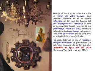 • Penjat al mur i sobre la butaca hi ha
un mirall de vidre convex, que
presideix l’escena, en ell es veuen
reflectits, no tan sols les figures del
dos protagonistes i l’estança en què
es desenvolupa l’acció, sinó també un
personatge vestit de blau, identificat
pels crítics d’art com l’autor del quadre,
i un jove de vermell, situats amb dos
en la llinda de la porta d’entrada.
• Al costat del mirall es veu un rosari de
comptes de cristall de gran bellesa i, a
dalt, una inscripció del pintor que diu:
Johannes de Eyck fuir hic, 1434
(Johannes Van Eyck hi va ser, 1434).
 