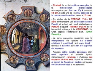  El mirall és un dels millors exemples de
la minuciositat microscòpica
aconseguida per Jan van Eyck (mesura
5'5 cm, i cada una de les deu escenes de
la passió que l'envolten mesura 1'5 cm).
 És símbol de la VERITAT, “l’ULL DE
DÉU” omnipresent. Les deu escenes de la
Passió al voltant del mirall simbolitzen el
PERDÓ d'aquest PRIMER PECAT de la
humanitat mitjançant la CRUCIFIXIÓ de
Crist, segons, l’historiador d’art, Erwin
Panofsky.
 La seva presència suggereix que la
interpretació del quadre ha d'ésser
cristiana i espiritual, així com legal, i
recorda el sacrifici que han de suportar
els esposos.
 Aquests petits miralls convexos eren
molt populars en aquella època;
s'anomenaven «bruixes» i s'usaven per
espantar la mala sort. Sovint es trobaven
al costat de finestres i portes, per cercar
efectes lluminosos a les estances.
 