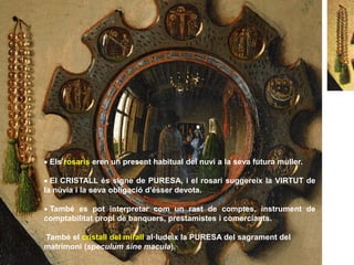  Els rosaris eren un present habitual del nuvi a la seva futura muller.
 El CRISTALL és signe de PURESA, i el rosari suggereix la VIRTUT de
la núvia i la seva obligació d'ésser devota.
 També es pot interpretar com un rast de comptes, instrument de
comptabilitat propi de banquers, prestamistes i comerciants.
També el cristall del mirall al·ludeix la PURESA del sagrament del
matrimoni (speculum sine macula).
 