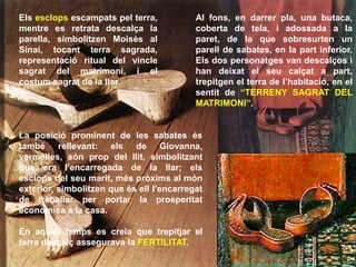 Al fons, en darrer pla, una butaca,
coberta de tela, i adossada a la
paret, de la que sobresurten un
parell de sabates, en la part inferior.
Els dos personatges van descalços i
han deixat el seu calçat a part,
trepitgen el terra de l’habitació, en el
sentit de “TERRENY SAGRAT DEL
MATRIMONI”.
Els esclops escampats pel terra,
mentre es retrata descalça la
parella, simbolitzen Moisès al
Sinaí, tocant terra sagrada,
representació ritual del vincle
sagrat del matrimoni, i el
costum sagrat de la llar.
La posició prominent de les sabates és
també rellevant: els de Giovanna,
vermelles, són prop del llit, simbolitzant
que era l’encarregada de la llar; els
esclops del seu marit, més pròxims al món
exterior, simbolitzen que és ell l’encarregat
de treballar per portar la prosperitat
econòmica a la casa.
En aquell temps es creia que trepitjar el
terra descalç assegurava la FERTILITAT.
 