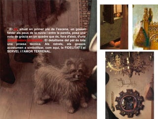  El ca, situat en primer pla de l’escena, un gosset
falder als peus de la núvia i entre la parella, posa una
nota de gràcia en un quadre que és, fora d'això, d'una
aclaparadora solemnitat. El detallisme del pèl és tota
una proesa tècnica. Als retrats, els gossos
acostumen a simbolitzar, com aquí, la FIDELITAT i el
SERVEI, i l‘AMOR TERRENAL.
 