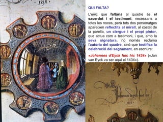 QUI FALTA?
L'únic que faltaria al quadre és el
sacerdot i el testimoni, necessaris a
totes les noces, però tots dos personatges
apareixen reflectits al mirall, al costat de
la parella, un clergue i el propi pintor,
que actua com a testimoni, i que, amb la
seva signatura, no només reclama
l'autoria del quadre, sinó que testifica la
celebració del sagrament, en escriure:
«Johannes d'Eyck fuic hic 1434» («Jan
van Eyck va ser aquí el 1434»).
 