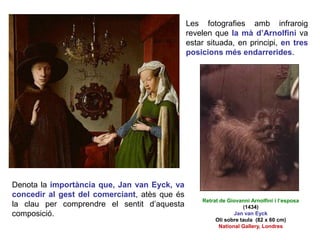 Les fotografies amb infraroig
revelen que la mà d’Arnolfini va
estar situada, en principi, en tres
posicions més endarrerides.
Denota la importància que, Jan van Eyck, va
concedir al gest del comerciant, atès que és
la clau per comprendre el sentit d’aquesta
composició.
Retrat de Giovanni Arnolfini i l’esposa
(1434)
Jan van Eyck
Oli sobre taula (82 x 60 cm)
National Gallery, Londres
 