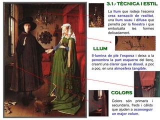 La llum que rodeja l’escena
crea sensació de realitat,
una llum suau i difusa que
penetra per la finestra i que
embolcalla les formes
delicadament.
Colors són primaris i
secundaris, freds i càlids
que ajuden a aconseguir
un major volum.
Il·lumina de ple l’esposa i deixa a la
penombra la part esquerre del llenç,
creant una claror que es dissol, a poc
a poc, en una atmosfera tangible.
3.1.- TÈCNICA I ESTIL
LLUM
COLORS
 