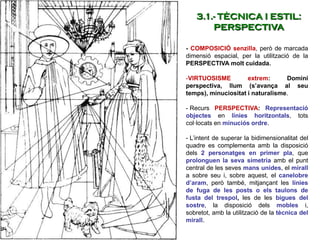- COMPOSICIÓ senzilla, però de marcada
dimensió espacial, per la utilització de la
PERSPECTIVA molt cuidada.
-VIRTUOSISME extrem: Domini
perspectiva, llum (s’avança al seu
temps), minuciositat i naturalisme.
- Recurs PERSPECTIVA: Representació
objectes en línies horitzontals, tots
col·locats en minuciós ordre.
- L’intent de superar la bidimensionalitat del
quadre es complementa amb la disposició
dels 2 personatges en primer pla, que
prolonguen la seva simetria amb el punt
central de les seves mans unides, el mirall
a sobre seu i, sobre aquest, el canelobre
d’aram, però també, mitjançant les línies
de fuga de les posts o els taulons de
fusta del trespol, les de les bigues del
sostre, la disposició dels mobles i,
sobretot, amb la utilització de la tècnica del
mirall.
3.1.- TÈCNICA I ESTIL:
PERSPECTIVA
 
