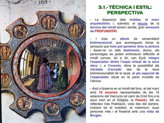 - La disposició dels mobles, el marc
arquitectònic i, sobretot, el recurs de la
tècnica del mirall donen, també, gran sensació
de PROFUNDITAT.
- I crea un efecte de versemblant
tridimensional, que aconsegueix donar la
sensació que hom pot penetrar dins la pintura
i ésser-ne un dels testimonis, doncs, els
personatges es poden entreveure reflectits al
mirall convex, és a dir, van Eyck integra
l’espectador dintre l’espai virtual de la seva
obra; i, a l’inrevés, dóna la possibilitat als
retratats d’accedir des de la seva
bidimensionalitat de la taula, al pla espacial de
l’espectador situat en la paret invisible de
l’alcova.
- Això s’observa en el mirall del fons, el del marc
amb 10 escenes representades de les 14
estacions del Viacrucis (el camí de Crist fins a la
seva mort en el Gólgota, la Passió). Allí es
reflecteix tota l'habitació, vista des del darrere,
incloent tot el mobiliari, el matrimoni, dues
persones més i el finestral amb una vista de
Bruges.
3.1.- TÈCNICA I ESTIL:
PERSPECTIVA
 