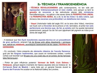 - TÈCNICA REVOLUCIONÀRIA pels contemporanis, no tan sols per
representar tridimensionalment el món visible, sinó perquè va tenir la
gosadia de renunciar a les estructures planes dels miniatures
francoflamenques, i va aplicar a les seves obres la PERSPECTIVA LINEAL
i la PERSPECTIVA AÈRIA, és a dir, la de les línies i la dels colors, que
donava a les escenes una profunditat i un detallisme mai vistos.
- Vasari (historiador italià del segle XVI, en la seva obra Vides), menciona
van Eyck com a l’inventor de la pintura a l’oli, tanmateix, el pintor tan sols
perfeccionà una tècnica que, de fet, ja existia com ha quedat demostrat
posteriorment, perquè l’ús de l’oli com aglutinant del pigment es troba ja en
obres del segle XIII.
3.- TÈCNICA I TRANSCENDÈNCIA
- A destacar que Van Eyck transformés aquesta tècnica en un procediment
de gran perfecció, emprant l’oli de llinosa amb altres dissolvents i vernissos
que, aplicat en veladures, aconseguia l’assecament de les capes i facilitava les
correccions.
- En conclusió, l’obra presenta els elements clàssics de l’escola flamenca,
gust per les llargues vestimentes, que cauen en nombroses corbes i contra
corbes (cal recordar que Bruges era una ciutat clau en el comerç de les famoses
teles flamenques).
- Pintor de gran influència posterior: Vermeer de Delft, Lluís Dalmau i
Velázquez, perquè segons inventaris de l’època aquesta obra es trobava en la
Col·lecció Reial de Madrid, i seria treta per un general francès durant la
Guerra del Francès fins acabar en la National Gallery de Londres.
 