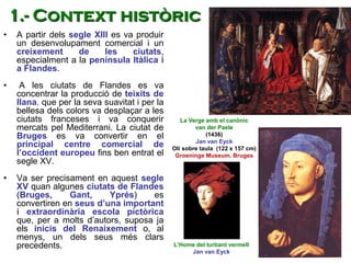 • A partir dels segle XIII es va produir
un desenvolupament comercial i un
creixement de les ciutats,
especialment a la península Itàlica i
a Flandes.
• A les ciutats de Flandes es va
concentrar la producció de teixits de
llana, que per la seva suavitat i per la
bellesa dels colors va desplaçar a les
ciutats franceses i va conquerir
mercats pel Mediterrani. La ciutat de
Bruges es va convertir en el
principal centre comercial de
l’occident europeu fins ben entrat el
segle XV.
• Va ser precisament en aquest segle
XV quan algunes ciutats de Flandes
(Bruges, Gant, Yprés) es
convertiren en seus d’una important
i extraordinària escola pictòrica
que, per a molts d’autors, suposa ja
els inicis del Renaixement o, al
menys, un dels seus més clars
precedents.
1.- Context històric
L’Home del turbant vermell
Jan van Eyck
La Verge amb el canònic
van der Paele
(1436)
Jan van Eyck
Oli sobre taula (122 x 157 cm)
Groeninge Museum, Bruges
 