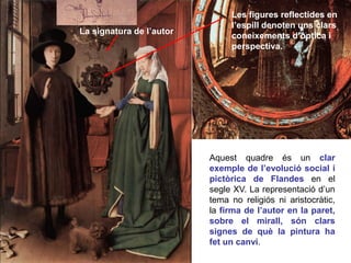 La signatura de l’autor
Les figures reflectides en
l’espill denoten uns clars
coneixements d’òptica i
perspectiva.
Aquest quadre és un clar
exemple de l’evolució social i
pictòrica de Flandes en el
segle XV. La representació d’un
tema no religiós ni aristocràtic,
la firma de l’autor en la paret,
sobre el mirall, són clars
signes de què la pintura ha
fet un canvi.
 