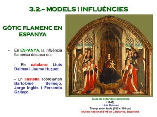 • En ESPANYA, la influència
flamenca destaca en:
- Els catalans: Lluís
Dalmau i Jaume Huguet.
- En Castella sobresurten
Bartolomé Bermejo,
Jorge Inglés i Fernando
Gallego.
Taula de l’altar dels cancellers
(1445)
Lluís Dalmau
Tremp sobre taula (285 x 310 cm)
Museu Nacional d'Art de Catalunya, Barcelona
GÒTIC FLAMENC EN
ESPANYA
3.2.-- MODELS I INFLUÈNCIES
 