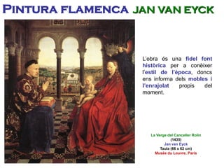 L’obra és una fidel font
històrica per a conèixer
l’estil de l’època, doncs
ens informa dels mobles i
l’enrajolat propis del
moment.
La Verge del Canceller Rolin
(1435)
Jan van Eyck
Taula (66 x 62 cm)
Musée du Louvre, París
Pintura flamenca JAN VAN EYCK
 