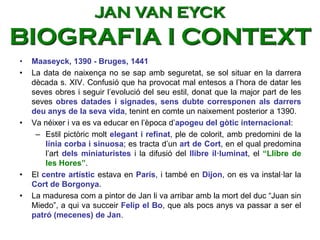 • Maaseyck, 1390 - Bruges, 1441
• La data de naixença no se sap amb seguretat, se sol situar en la darrera
dècada s. XIV. Confusió que ha provocat mal entesos a l’hora de datar les
seves obres i seguir l’evolució del seu estil, donat que la major part de les
seves obres datades i signades, sens dubte corresponen als darrers
deu anys de la seva vida, tenint en comte un naixement posterior a 1390.
• Va néixer i va es va educar en l’època d’apogeu del gòtic internacional:
– Estil pictòric molt elegant i refinat, ple de colorit, amb predomini de la
línia corba i sinuosa; es tracta d’un art de Cort, en el qual predomina
l’art dels miniaturistes i la difusió del llibre il·luminat, el “Llibre de
les Hores”.
• El centre artístic estava en París, i també en Dijon, on es va instal·lar la
Cort de Borgonya.
• La maduresa com a pintor de Jan li va arribar amb la mort del duc “Juan sin
Miedo”, a qui va succeir Felip el Bo, que als pocs anys va passar a ser el
patró (mecenes) de Jan.
JAN VAN EYCK
BIOGRAFIA I CONTEXT
 