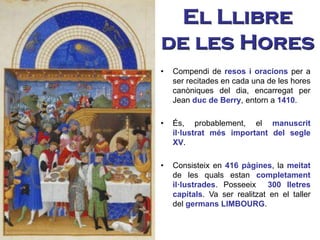 El Llibre
de les Hores
• Compendi de resos i oracions per a
ser recitades en cada una de les hores
canòniques del dia, encarregat per
Jean duc de Berry, entorn a 1410.
• És, probablement, el manuscrit
il·lustrat més important del segle
XV.
• Consisteix en 416 pàgines, la meitat
de les quals estan completament
il·lustrades. Posseeix 300 lletres
capitals. Va ser realitzat en el taller
del germans LIMBOURG.
 