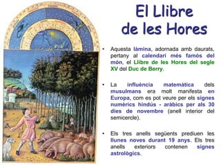 El Llibre
de les Hores
• Aquesta làmina, adornada amb daurats,
pertany al calendari més famós del
món, el Llibre de les Hores del segle
XV del Duc de Berry.
• La influència matemàtica dels
musulmans era molt manifesta en
Europa, com es pot veure per els signes
numèrics hindús - aràbics per als 30
dies de novembre (anell interior del
semicercle).
• Els tres anells següents prediuen les
llunes noves durant 19 anys. Els tres
anells exteriors contenen signes
astrològics.
 