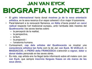 • El gòtic internacional havia donat mostres ja de la nova orientació
artística, en la seva recerca d’un espai coherent i d’un major il·lusionisme.
• Paral·lelament a la renovació flamenca, en Itàlia s’havia produït un canvi
radical respecte l’art tradicional europeu, amb l’arribada dels mestres del
Quattrocento i les seves teories sobre:
– la percepció de la realitat,
– la perspectiva,
– la llum,
– la proporció i
– l’anatomia humana.
• Curiosament, cap dels artistes del Quattrocento va mostrar una
consciència artística tan forta com la de Jan van Eyck. Ni UCELLO, ni
MASSACCIO, ni PIERO della FRANCESCA s’atreviren a signar, datar o
donar dades personals en les seves obres.
• És més, cap artista ens ha llegat tanta informació sobre ell mateix com Jan
van Eyck, que sempre inscrivia llargues frases en els marcs de les
seus obres.
JAN VAN EYCK
BIOGRAFIA I CONTEXT
 