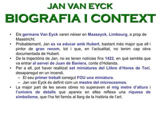 • Els germans Van Eyck varen néixer en Maaseyck, Limbourg, a prop de
Maastricht.
• Probablement, Jan es va educar amb Hubert, bastant més major que ell i
pintor de gran renom, tot i que, en l’actualitat, no tenim cap obra
documentada de Hubert.
• De la trajectòria de Jan, no es tenen notícies fins 1422, en què sembla que
va entrar al servei de Juan de Baviera, conte d’Holanda.
• Per a ell, pot haver realitzat set miniatures del Llibre d’Hores de Torí,
desaparegut en un incendi.
– El seu primer treball conegut FOU una miniatura.
– Jan van Eyck és definit com un mestre del microcosmos.
• La major part de les seves obres no superaven el mig metre d’altura i
l’univers de detalls que apareix en elles reflexa una riquesa de
simbolisme, que l’ha fet famós al llarg de la història de l’art.
JAN VAN EYCK
BIOGRAFIA I CONTEXT
 
