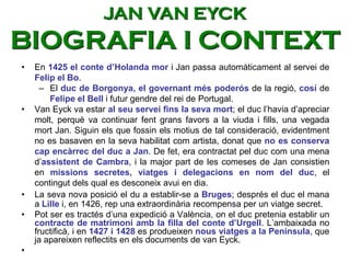 • En 1425 el conte d’Holanda mor i Jan passa automàticament al servei de
Felip el Bo.
– El duc de Borgonya, el governant més poderós de la regió, cosí de
Felipe el Bell i futur gendre del rei de Portugal.
• Van Eyck va estar al seu servei fins la seva mort; el duc l’havia d’apreciar
molt, perquè va continuar fent grans favors a la viuda i fills, una vegada
mort Jan. Siguin els que fossin els motius de tal consideració, evidentment
no es basaven en la seva habilitat com artista, donat que no es conserva
cap encàrrec del duc a Jan. De fet, era contractat pel duc com una mena
d’assistent de Cambra, i la major part de les comeses de Jan consistien
en missions secretes, viatges i delegacions en nom del duc, el
contingut dels qual es desconeix avui en dia.
• La seva nova posició el du a establir-se a Bruges; després el duc el mana
a Lille i, en 1426, rep una extraordinària recompensa per un viatge secret.
• Pot ser es tractés d’una expedició a València, on el duc pretenia establir un
contracte de matrimoni amb la filla del conte d’Urgell. L’ambaixada no
fructificà, i en 1427 i 1428 es produeixen nous viatges a la Península, que
ja apareixen reflectits en els documents de van Eyck.
•
JAN VAN EYCK
BIOGRAFIA I CONTEXT
 