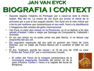 • Aquesta vegada, l’objectiu és Portugal, per a casar-se amb la infanta
Isabel, filla del rei. La missió de van Eyck era enviar el retrat de la
princesa per a què el duc pogués decidir; Van Eyck era el més indicat per
a fer-ho pel realisme que caracteritzava el seu estil, front a la idealització
i l’elegància dels artistes del gòtic internacional.
• Van Eyck va estar dos mesos en la Península, un el va dedicar a fer dos
retrats d’Isabel i l’altre a viatjar per Santiago de Compostel·la, Valladolid i
Granada.
• En tan poc temps no va poder pintar res pels ibèrics, ni va deixar cap
empremta del seu art.
• Els seguidors espanyols del seu estil es guiaven per l’obra de Lluís
Dalmau, que va viatjar als Països Baixos per a conèixer el taller de van
Eyck.
• El duc, finalment, acordà les noces i el 10 de juny de 1430 va crear
l’“Ordre del Toisó d’Or” per a commemorar l’ocasió.
– El collar del Toisó és la insígnia característica de la
monarquia espanyola, heretada del primer rei de la
casa d’Àustria, Carlos I, hereu a la vegada del ducat de
Borgonya.
JAN VAN EYCK
BIOGRAFIA I CONTEXT
 