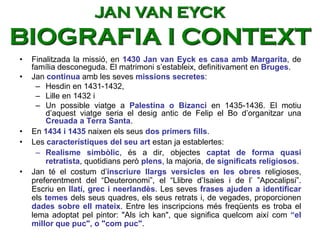 • Finalitzada la missió, en 1430 Jan van Eyck es casa amb Margarita, de
família desconeguda. El matrimoni s’estableix, definitivament en Bruges.
• Jan continua amb les seves missions secretes:
– Hesdin en 1431-1432,
– Lille en 1432 i
– Un possible viatge a Palestina o Bizanci en 1435-1436. El motiu
d’aquest viatge seria el desig antic de Felip el Bo d’organitzar una
Creuada a Terra Santa.
• En 1434 i 1435 naixen els seus dos primers fills.
• Les característiques del seu art estan ja establertes:
– Realisme simbòlic, és a dir, objectes captat de forma quasi
retratista, quotidians però plens, la majoria, de significats religiosos.
• Jan té el costum d’inscriure llargs versicles en les obres religioses,
preferentment del “Deuteronomi”, el “Llibre d’Isaies i de l’ ”Apocalipsi”.
Escriu en llatí, grec i neerlandès. Les seves frases ajuden a identificar
els temes dels seus quadres, els seus retrats i, de vegades, proporcionen
dades sobre ell mateix. Entre les inscripcions més freqüents es troba el
lema adoptat pel pintor: "Als ich kan", que significa quelcom així com “el
millor que puc", o "com puc".
JAN VAN EYCK
BIOGRAFIA I CONTEXT
 