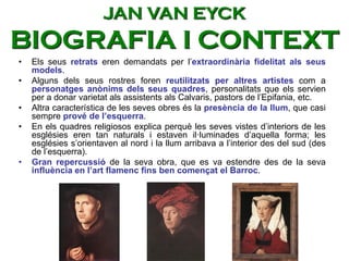 • Els seus retrats eren demandats per l’extraordinària fidelitat als seus
models.
• Alguns dels seus rostres foren reutilitzats per altres artistes com a
personatges anònims dels seus quadres, personalitats que els servien
per a donar varietat als assistents als Calvaris, pastors de l’Epifania, etc.
• Altra característica de les seves obres és la presència de la llum, que casi
sempre prové de l’esquerra.
• En els quadres religiosos explica perquè les seves vistes d’interiors de les
esglésies eren tan naturals i estaven il·luminades d’aquella forma; les
esglésies s’orientaven al nord i la llum arribava a l’interior des del sud (des
de l’esquerra).
• Gran repercussió de la seva obra, que es va estendre des de la seva
influència en l’art flamenc fins ben començat el Barroc.
JAN VAN EYCK
BIOGRAFIA I CONTEXT
 