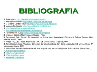  Julio Jurado. http://www.slideshare.net/julijurado
 Assumpció Granero. http://www.slideshare.net/baldufa8
 M Victoria Landa Fernandez. http://www.slideshare.net/landa
 Mariano Rodriguez. http://www.slideshare.net/marobe
 http://www.slideshare.net/salvavila
 http://www.slideshare.net/maricarmearanda
 Pérez Molina, T., http://www.slideshare.net/tomperez
 Imatges: Google i FlickrImatges: Google i Flickr
 Bennàssar Coll, Bernat. El comentari de l’obra d’art. Conselleria Educació i Cultura Govern Illes
Balears. Palma, 2002.
 Triadó Tur, J. R. i altres. Història de l’Art. Ed. Vicens Vives. 1ª edició 2009.
 Tony Llacay i altres. Visualart. Comentari de totes les obres d’art de la selectivitat. Ed. Vivens Vives. 4ª
reimpressió, Barna 2005
 Salvà Lara, Jaume: Diccionari de les arts: arquitectura, escultura i pintura. Edicions UIB. Palma (2002).
 www.artehistoria.jcyl.es
 http://es.wikipedia.org
 Wikimedia Commons
 www.enciclopedia.cat
BIBLIOGRAFIA
 
