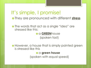 It’s simple, I promise!
 They are pronounced with different stress
 The words that act as a single “idea” are
stressed like this:
 a GREENhouse
(spoken fast)
 However, a house that is simply painted green
is stressed like this
 a green house
(spoken with equal speed)
 