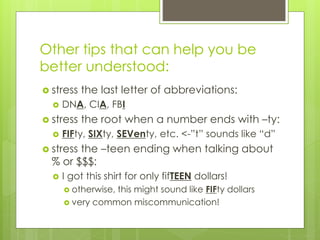 Other tips that can help you be
better understood:
 stress the last letter of abbreviations:
 DNA, CIA, FBI
 stress the root when a number ends with –ty:
 FIFty, SIXty, SEVenty, etc. <-”t” sounds like “d”
 stress the –teen ending when talking about
% or $$$:
 I got this shirt for only fifTEEN dollars!
 otherwise, this might sound like FIFty dollars
 very common miscommunication!
 