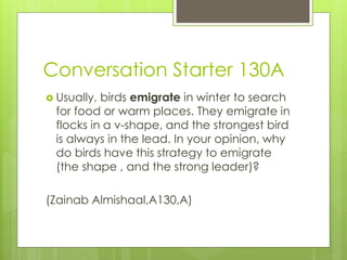 Conversation Starter 130A
 Usually, birds emigrate in winter to search
for food or warm places. They emigrate in
flocks in a v-shape, and the strongest bird
is always in the lead. In your opinion, why
do birds have this strategy to emigrate
(the shape , and the strong leader)?
(Zainab Almishaal,A130,A)
 