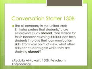 Conversation Starter 130B
 The oil company in the United Arab
Emirates prefers that students/future
employees study abroad. One reason for
this is because studying abroad can help
students improve their communication
skills. From your point of view, what other
skills can students gain while they are
studying abroad?
(Abdulla Al-Kuwaiti, 130B, Petroleum
Engineering)
 