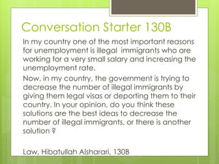Conversation Starter 130B
In my country one of the most important reasons
for unemployment is illegal immigrants who are
working for a very small salary and increasing the
unemployment rate.
Now, in my country, the government is trying to
decrease the number of illegal immigrants by
giving them legal visas or deporting them to their
country. In your opinion, do you think these
solutions are the best ideas to decrease the
number of illegal immigrants, or there is another
solution ?
Law, Hibatullah Alsharari, 130B
 