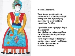 Η κυρά Σαρακοστή
Όταν ήμουν μικρό παιδί και
έφτανε αυτή η λεγόμενη Καθαρή
Εβδομάδα, στο σχολείο μας
μιλούσαν για μια παράξ...