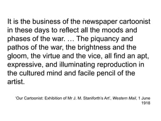 ‘Our Cartoonist: Exhibition of Mr J. M. Staniforth’s Art’, Western Mail, 1 June
1918
It is the business of the newspaper cartoonist
in these days to reflect all the moods and
phases of the war. … The piquancy and
pathos of the war, the brightness and the
gloom, the virtue and the vice, all find an apt,
expressive, and illuminating reproduction in
the cultured mind and facile pencil of the
artist.
 