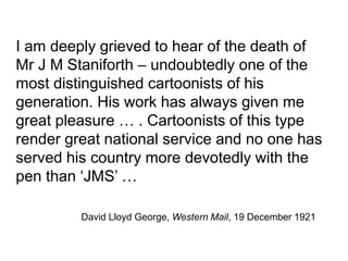 David Lloyd George, Western Mail, 19 December 1921
I am deeply grieved to hear of the death of
Mr J M Staniforth – undoubtedly one of the
most distinguished cartoonists of his
generation. His work has always given me
great pleasure … . Cartoonists of this type
render great national service and no one has
served his country more devotedly with the
pen than ‘JMS’ …
 