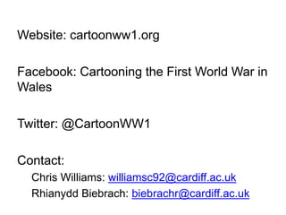 Website: cartoonww1.org
Facebook: Cartooning the First World War in
Wales
Twitter: @CartoonWW1
Contact:
Chris Williams: williamsc92@cardiff.ac.uk
Rhianydd Biebrach: biebrachr@cardiff.ac.uk
 