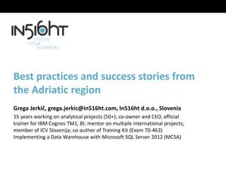 Best practices and success stories from
the Adriatic region
Grega Jerkič, grega.jerkic@in516ht.com, In516ht d.o.o., Slovenia
15 years working on analytical projects (50+); co-owner and CEO, official
trainer for IBM Cognos TM1, BI; mentor on multiple international projects;
member of ICV Slovenija; co-author of Training Kit (Exam 70-463)
Implementing a Data Warehouse with Microsoft SQL Server 2012 (MCSA)
 