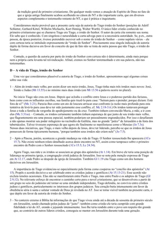 da tradição geral do primeiro cristianismo. De qualquer modo vemos a atuação do Espírito de Deus no fato de
que a igreja antiga finalmente acabou acolhendo no cânon do NT a tão importante carta, que em diversos
aspectos complementa o testemunho restante do NT, e que é prática e inquietante.
Consideramos muito provável que a presente carta seja de autoria do Tiago irmão do Senhor (posições de Adolf
Schlatter, Gerhard Kittel, Wilhelm Michaelis, Kurt Hennig, Walter Warth). O único líder cristão conhecido no
primeiro cristianismo que se chamava Tiago era Tiago, o irmão do Senhor. O autor da carta cita somente seu nome.
Ele sabe que é conhecido. Com singeleza e naturalidade a carta advoga para si a necessária autoridade. Se, p.ex., outra
pessoa, de época posterior, tivesse pretendido escrever sob o nome do irmão do Senhor – como supõem vários – ele
com certeza teria se intitulado expressamente de “irmão do Senhor”. Precisamente essa singela indicação de autoria
depõe de forma decisiva em favor do conceito de que de fato não se trata de outra pessoa que não Tiago, o irmão do
Senhor.
Contudo, a questão da autoria por parte do irmão do Senhor com certeza não é determinante, ainda mais porque
nem a própria carta levanta tal reivindicação. Afinal, cremos no Senhor testemunhado e em sua palavra, não nas
testemunhas.
D – A vida de Tiago, irmão do Senhor
Uma vez que consideramos plausível a autoria de Tiago, o irmão do Senhor, apresentemos aqui algumas coisas
sobre sua vida:
1 – Além do irmão mais velho, por assim dizer um meio-irmão, Jesus, Tiago tinha mais três irmãos mais novos: José,
Simão e Judas (Mt 13.55) e no mínimo mais duas irmãs (em Mt 13.56 a palavra ocorre no plural).
No início Tiago não creu em Jesus. Depois que eclodiu o conflito entre Jesus e o poderoso partido dos fariseus,
bem como com os influentes escribas, sua família quis trazê-lo para casa: “Saíram para o prender; porque diziam: Está
fora de si!” (Mc 3.21). Parecia-lhes como um ato de loucura arriscar esse confronto (a razão mais profunda para esta
tentativa de levá-lo para casa deve ter sido justamente esse conflito, cf. Mc 2.18-3.6.) Os irmãos tentavam proteger
Jesus e toda a família da vergonha do apedrejamento ou da cruz. Também tinham convencido Maria, a mãe, a ir com
eles (Mc 3.31ss). – Contudo, os irmãos certamente também tinham esperança de que junto de seu irmão mais velho,
que flagrantemente era uma pessoa especial, também poderiam ser pessoalmente engrandecidos. Por isso o desafiaram
a não apenas mostrar seu poder milagreiro no recôndito da Galiléia, mas no grande “palco” de Jerusalém e da festa dos
tabernáculos. Talvez tivessem esperança de que agora ele finalmente se manifestasse como o Messias (Jo 7.3s).
Nessas duas iniciativas, que Tiago, o mais velho depois de Jesus, deve ter liderado, percebe-se que os irmãos de Jesus
pensavam de forma tipicamente humana, “porque também seus irmãos não criam nele” (Jo 7.5).
2 – Após a Páscoa, porém, aconteceu a grande mudança na vida de Tiago. O Senhor ressuscitado lhe aparecera (1Co
15.7). Não existe nenhum relato detalhado acerca deste encontro no NT, assim como tampouco sobre o primeiro
encontro de Pedro com o Senhor ressuscitado (1Co 15.5; Lc 24.34).
Agora Tiago, sua mãe e os irmãos se associam ao grupo dos apóstolos (At 1.14). Em breve ele teria uma posição de
liderança na primeira igreja, a congregação cristã judaica de Jerusalém. Isso se nota pela menção expressa de Tiago
em At 12.17, onde Pedro se despede da igreja de Jerusalém. Também Gl 1.19 cita Tiago como um dos homens
decisivos em Jerusalém.
A importância de Tiago evidenciou-se especialmente pela forma como cooperou no “concílio dos apóstolos” (At
15). Propôs o acordo decisivo a ser celebrado entre os cristãos judeus e gentílicos (At 15.13-21). Esse acordo não
excluía tensões ocasionais. Elas não se manifestaram entre Paulo e Tiago, mas entre Paulo e os adeptos de Tiago (Gl
2.9,12). No relevante esforço de encontrar o caminho certo para o novel cristianismo, que se desenvolvera a partir de
um grupo no seio do judaísmo até tornar-se uma entidade independente, Tiago defendia, no convívio entre cristãos
judeus e gentílicos, particularmente os interesses dos grupos judaicos. Seu coração batia intensamente em favor da
obediência séria à santa e salutar vontade de Deus já revelada no AT. Isso se torna visível também na presente carta, o
que depõe em favor da autoria do irmão do Senhor.
3 – No contexto externo à Bíblia há informações de que Tiago viveu ainda até a década de sessenta do primeiro século
em Jerusalém, sendo chamado pelos judeus de “justo”: também como cristão ele teria cumprido com grande
fidelidade a lei do AT, orando e jejuando intensamente. Isso lhe teria rendido entre o povo um respeito tão grande
que, ao contrário de outros líderes cristãos, conseguiu se manter em Jerusalém durante toda uma geração.
 