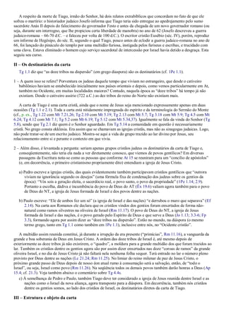 A respeito da morte de Tiago, irmão do Senhor, há dois relatos extrabíblicos que concordam no fato de que ele
sofreu o martírio: o historiador judaico Josefo informa que Tiago teria sido entregue ao apedrejamento pelo sumo
sacerdote Anás II depois do falecimento do governador Festo e antes da chegada de um novo governador romano (ou
seja, durante um interregno, que lhe propiciou certa liberdade de manobra) no ano de 62 (Josefo descreveu a guerra
judaico-romana – 66-70 d.C. – e faleceu por volta de 100 d.C.). O escritor cristão Eusébio (séc. IV), porém, reproduz
um informe de Hegésipo, do séc. II, segundo o qual Tiago, pouco antes de eclodir a guerra judaico-romana no ano de
66, foi lançado do pináculo do templo por uma multidão furiosa, instigada pelos fariseus e escribas, e trucidado com
uma clava. Estava eliminado o homem cujo serviço sacerdotal de intercessão por Israel havia detido a desgraça. Esta
seguiu seu curso.
II – Os destinatários da carta
Tg 1.1 diz que “as doze tribos na dispersão” (em grego diaspora) são os destinatários (cf. 1Pe 1.1).
1 – A quem isso se refere? Porventura os judeus daquele tempo que viviam no estrangeiro, que desde o cativeiro
babilônico haviam se estabelecido inicialmente nos países orientais e depois, como vemos particularmente em At,
também no Ocidente, em muitas localidades maiores? Contudo, naquela época as “doze tribos” há tempo já não
existiam. Desde o cativeiro assírio (722 a.C.) as dez tribos do reino do Norte não existiam mais.
A carta de Tiago é uma carta cristã, ainda que o nome de Jesus seja mencionado expressamente apenas em duas
ocasiões (Tg 1.1 e 2.1). Toda a carta está nitidamente impregnada do espírito e da terminologia do Sermão do Monte
(cf., p. ex., Tg 1.22 com Mt 7.21,26; Tg 2.10 com Mt 5.19; Tg 2.13 com Mt 5.7; Tg 3.18 com Mt 5.9; Tg 4.5 com Mt
6.24; Tg 4.12 com Mt 7.1; Tg 5.2 com Mt 6.19; Tg 5.12 com Mt 5.34,37). Igualmente se fala da vinda do Senhor (Tg
5.8), sendo que Tg 2.1 diz quem é o Senhor aguardado. Em Tg 5.14 a comunidade em questão é necessariamente
cristã. No grego consta ekklesia. Era assim que se chamavam as igrejas cristãs, mas não as sinagogas judaicas. Logo,
não pode tratar-se de um escrito judaico. Mostra-se aqui a vida do grupo trazido ao lar divino por Jesus, seu
relacionamento entre si e perante o contexto em que vivia.
2 – Além disso, é levantada a pergunta: seriam apenas grupos cristãos judeus os destinatários da carta de Tiago e,
conseqüentemente, não teria ela nada a ver diretamente conosco, que viemos de povos gentílicos? Em diversas
passagens da Escritura nota-se como as pessoas que conforme At 15 se reuniram para um “concílio de apóstolos”
(e, em decorrência, o primeiro cristianismo propriamente dito) entendiam a igreja de Jesus Cristo.
a) Pedro escreve a igrejas cristãs, das quais evidentemente também participavam cristãos gentílicos que “outrora
viviam na ignorância segundo os desejos” (uma fórmula fixa de condenação dos judeus sobre os gentios da
época): “Vós sois a geração eleita, o sacerdócio real, o povo santo, o povo da propriedade” (1Pe 1.14; 2.9).
Portanto a escolha, dádiva e incumbência do povo de Deus do AT (Êx 19.6) valiam agora também para o povo
de Deus do NT, a igreja de Jesus formada de Israel e dos povos dentre as nações.
b) Paulo escreve: “Ele de ambos fez um só” (a igreja de Israel e das nações) “e derrubou o muro que separava” (Ef
2.14). Na carta aos Romanos ele declara que os cristãos vindos dos gentios foram enxertados de forma não-
natural como ramos silvestres na oliveira de Israel (Rm 11.17). O povo de Deus do NT, a igreja de Jesus
formada de Israel e das nações, é o povo gerado pelo Espírito de Deus e que serve a Deus (Jo 1.13; 3.3-6; Fp
3.3), formando agora por assim dizer as “doze tribos na dispersão”. Estão no mundo, na diáspora (o mesmo
termo grego, tanto em Tg 1.1 como também em 1Pe 1.1), inclusive entre nós, no “Ocidente cristão”.
A multidão assim reunida constitui, já durante a irrupção da era presente (“primícias”, Rm 11.16), a vanguarda da
grande e boa soberania de Deus em Jesus Cristo. A ordem das doze tribos de Israel é, até mesmo depois de
exteriormente as doze tribos já não existirem, o “quadro”, a moldura para a grande multidão dos que foram trazidos ao
lar. Também os cristãos dentre os gentios agora são por assim dizer enxertados nas doze “coroas de ramos” da grande
oliveira Israel, e no dia de Jesus Cristo já não faltará nela nenhuma folha sequer. Terá entrado no lar o número pleno
previsto por Deus dentre as nações (Lc 21.24; Rm 11.25). No limiar do reino milenar de paz de Jesus Cristo, o
próximo grande passo de Deus depois de nosso éon atual rumo à consumação será a salvação, então, de “todo o
Israel”, ou seja, Israel como povo (Rm 11.26). Na seqüência todos os demais povos também darão honras a Deus (Ap
15.4; cf. 21.3). Veja também abaixo o comentário sobre Tg 4.4s.
c) À semelhança de Pedro e Paulo, também Tiago deve ter considerado a igreja de Jesus reunida dentre Israel e as
nações como o Israel da nova aliança, agora transposto para a diáspora. Em decorrência, também nós cristãos
dentre os gentios somos, ao lado dos cristãos de Israel, os destinatários diretos da carta de Tiago.
III – Estrutura e objeto da carta
 