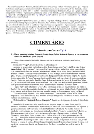 Ao contrário da carta aos Romanos, não descobrimos na carta de Tiago nenhum pensamento grande que a perpasse.
Violentamos a carta quando tentamos sistematizá-la. Ao contrário, em breves e marcantes palavras ela nos diz coisas
decisivas para a vida do cristão entre co-cristãos e em meio a um contexto tão diferente. Tiago fala a igrejas cujo culto
ameaça tornar-se forma e cujo discurso de fé ameaça tornar-se uma fórmula. Aponta para mazelas concretas no culto e
na vida cristã e eclesial propriamente ditos (Tg 2.2-9; cf. Tg 1.27) e destaca que uma fé viva traz frutos (Tg 1.22-25;
2.15-26; cf. também o Prefácio).
À semelhança do livro de Provérbios no AT, a carta de Tiago é um belo buquê de boas e úteis palavras, mas elas
não foram simplesmente justapostas de forma desconexa. Pelo contrário, o bloco anterior em geral já indica o tema
que será retomado e desenvolvido na seqüência. Tiago tem no ouvido as perguntas e objeções de seus leitores e trata
delas. Assim a carta se torna um diálogo vivo. Por exemplo, o intróito da carta encerra com o incentivo à alegria.
Tiago conhece, porém, a amarga objeção de vários leitores: “Na minha vida, no entanto, falta justamente a alegria!”
Por isso passa de imediato, no primeiro bloco temático, a tratar da questão da relação entre alegria e tribulação. –
Quando à estrutura da carta, cf. o Sumário.
COMENTÁRIO
O INTRÓITO DA CARTA – Tg 1.1
1 – Tiago, servo (escravo) de Deus e do Senhor Jesus Cristo, às doze tribos que se encontram na
dispersão, saudações (para alegria).
Temos diante de nós o costumeiro proêmio das cartas helenistas: remetente, destinatário,
saudação.
Remetente: “Tiago”. Quanto à autoria, cf. a Introdução I.
Ao nome se acrescentam profissão e posição do escritor da carta: “servo de Deus e do Senhor
Jesus Cristo.” Ele é “escravo”, “servo da gleba”, como pode ser traduzido o termo grego doulos.
Não tem nada que ainda lhe pertença pessoalmente: tempo, forças, dons, serviço pertencem a seu
Senhor. Somente a vontade dele é determinante na vida de Tiago. Pessoalmente não tem nenhum
plano próprio. Não é “empreendedor” autônomo. Tampouco trabalha por conta própria. Ao mesmo
tempo sua posição de “servo” de Jesus Cristo significa que, onde ele estiver, ali também estará seu
Senhor: Tiago tem autoridade. Também Paulo designa a si mesmo de “servo de Jesus Cristo” (Rm
1.1), e Maria se descreve como “serva do Senhor” (Lc 1.38). Essa posição não é apenas a de cristãos
com grandes incumbências especiais, mas é essencialmente inerente à existência cristã.
Tiago é “servo do Senhor Jesus Cristo”. Não afirma que, como nós imaginaríamos, é o irmão do
Senhor. Viu-o como Ressuscitado. Conhece-o como aquele que agora foi glorificado. Portanto já não
tem a mesma posição diante dele como no passado, quando os dois cresceram juntos em Nazaré.
Vemos aqui o que significa: “Não conhecemos mais a Cristo segundo a carne” (2Co 5.16).
Impede-se a falsa familiaridade. Não devemos esquecer a magnitude e santidade de nosso Senhor em
vista da sua proximidade e amor.
Os destinatários: “Às doze tribos na dispersão.” Quanto aos destinatários da carta, cf. Introdução
II.
A saudação: é uma convocação para alegrar-se. Naquele tempo era essa a forma usual de
saudação. Também o comandante do destacamento de Jerusalém saúda dessa maneira seu superior, o
governador romano em Cesaréia na costa do Mediterrâneo (At 23.26). No mundo, palavras de
saudação com freqüência são fórmulas vazias (inclusive hoje), “palavras sem cobertura”. Porém nos
lábios da pessoa crente e intercessora as mesmas palavras recebem conteúdo a partir de Deus.
Também a saudação cotidiana torna-se, entre cristãos, palavra de bênção, proposta de paz (Mt
10.12s). O mensageiro de Jesus conhece e traz a razão da alegria, a grande oferta: o ser humano é
aceito por Deus. Recebe a paz dele. Torna-se filho dele. Deus é bom para ele. Servindo a ele, a vida
humana se reveste de sentido. Ele confere participação na grande e convicta esperança. O crente pode
participar eternamente daquilo que Deus é, tem e faz. Isso é evangelho, boa notícia, motivo de
alegria.
 