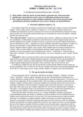 PRIMEIRA SÉRIE DE DITOS:
SOBRE A TRIBULAÇÃO – Tg 1.2-18
I – O CRISTÃO NAS OSCILAÇÕES DA VIDA – TG 1.2-4
2 – Meus irmãos, tende por motivo de toda alegria o passardes por várias provações,
3 – sabendo que a provação da vossa fé, uma vez confirmada, produz perseverança.
4 – Ora, a perseverança deve ter ação completa (condizente com o alvo), para que sejais
(pessoalmente) perfeitos (condizentes com o alvo) e íntegros, em nada deficientes.
1 – Provações significam alegria (v. 2).
Na saudação Tiago falou da alegria (sua palavra de saudação não é apenas a forma usual daquele
tempo): “como cristãos, deveis e podeis vos alegrar” (v. 1). Contudo é capaz de colocar-se na
realidade dos destinatários da carta e sabe que em vista de sua sina dificilmente conseguem se abrir
para essa idéia. Por isso declara expressamente que as vicissitudes são motivo de alegria, e também
justifica este ponto de vista.
2 “Por várias provações”: constam aí os momentos altos e baixos, a aflição na vida pessoal e na vida
dos semelhantes, as dificuldades econômicas e profissionais (os cristãos daquele tempo eram em
grande medida pessoas simples, em parte escravos), as pessoas com as quais lidamos diariamente e
que nos dificultam as coisas. – Agregam-se a essas as aflições específicas que atingem os cristãos: as
pessoas em torno deles os ridicularizam, deixam de lado, observam com a finalidade de poder
criticar. Naquele tempo os judeus, com os quais, afinal, tinham tanto em comum, hostilizavam os
cristãos. Cada vez mais também os representantes do poder estatal romano, de altos e baixos
escalões, os viam com suspeita. Essas tribulações são “várias”, “multiformes”. Vêm de todos os
lados. São “coloridas”, como também se pode traduzir. Às vezes a situação se torna “variada” demais
para nós.
“Entrardes”: entra-se em tais provações como em uma tempestade repentina. Há pouco o sol
ainda brilhava amistosamente. Despreocupados seguíamos a jornada. Mas de repente precipita-se
sobre nós a aflição, vinda de um lado inesperado. Ficamos deprimidos e arrasados. Também os
cristãos daquele tempo podem ter pensado: como seria bela a vida, se não existisse isso!
É verdade que a Bíblia nos diz que não precisamos ocultar quando também estamos tristes em
diversos tormentos (1Pe 1.6). Sim, ela nos diz que o próprio Jesus esteve triste quando atribulado (Mt
26.38; Hb 5.7). Mas Tiago escreve: a rigor, deveis e podeis vos alegrar com vossas tribulações.
2 – Por que provações são alegria.
O temo grego para “prova”, peirasmós, significa de um lado “tentação”, “sedução”, de outro,
“teste”, “provação”. Trata-se aqui de situações em que não é fácil permanecer mantendo nossa
vontade submissa à vontade de Deus. a) O inimigo detecta aqui uma chance para si: visa levar-nos ao
ponto de nos separarmos da boa vontade de Deus. Sob esse aspecto a situação constitui para nós
tentação, sedução. b) Deus, porém, deseja que também nessa situação preservemos para com ele a
confiança e obediência. Sob esse aspecto a situação torna-se para nós uma prova e um teste de
aprovação. Não é por acaso que a língua original do NT usa a mesma expressão para “tentação” e
“provação”. Com freqüência trata-se de uma mesma conjuntura: o inimigo tenta transformar em
tentação, para que caiamos, e Deus visa transformar em teste, para sermos aprovados.
Testes são necessários. Pessoas jovens, p. ex., somente progridem e chegam a posições de
responsabilidade quando não temem os trabalhos e exames escolares. Por isso também Deus nos
conduz a provas para nos favorecer e levar ao alvo. Em vista de muitas provas é preciso solicitar
admissão, e os candidatos se alegram quando a obtém, não porque os exames fossem tempos
aprazíveis, mas porque constituem a premissa para que os jovens avancem na vida. Por analogia,
também nós podemos nos alegrar quando Deus “permite” que sejamos provados. Em contrapartida
devemos ficar inquietos quando ele não nos conduz a testes de aprovação ou quando eles são tão
fáceis que nos levem a pensar que ainda somos “recrutas novos” na fé. Os cristãos favorecidos não
são aqueles para os quais tudo corre às mil maravilhas, mas aqueles nos quais os testes se tornam
cada vez mais difíceis. Também para Abraão as provas se tornaram cada vez mais difíceis até Gn 22.
 