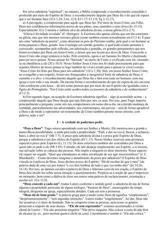 Por nova sabedoria “espiritual”, no entanto, a Bíblia compreende o reconhecimento concedido e
produzido por meio do Espírito de Deus: o reconhecimento daquilo que Deus faz e do que ele espera
que o ser humano faça (1Co 1.24; 2.6s; 12.8; Ef 1.17; Cl 1.9; Tg 3.13,17).
a) A percepção, a compreensão para aquilo que Deus faz. Por meio de Jesus Cristo, seu Filho,
Deus nos confidenciou informações acerca de seu plano, seus caminhos e seus alvos (Jo 15.15).
Especialmente 1Co 2 mostra o sublime alvo da sabedoria divina, a nossa glória (1Co 2.7).
“Glória é divindade revelada” (F. Oetinger). A Escritura não apenas afirma que um dia estaremos
na glória, mas que nós mesmos seremos glória (como também consta textualmente em Cl 3.4). É para
nós uma “sabedoria na poeira”, como disseram os pais do Pietismo suábio, pela qual o ser humano se
torna pequeno e Deus, grande. Isso é teologia em sentido genuíno, à qual todo cristão pensante é
convocado: acompanhar pela reflexão, em admiração e gratidão, os grandes pensamentos que nos
foram revelados por Deus em Jesus Cristo, e deixar que nos levem aos alvos de Deus. Conversão a
Jesus Cristo não exige renúncia à razão. PeIo contrário, agora o ser humano foi liberto e iluminado
para um novo pensar. Nosso pensar foi “batizado” na morte de Cristo e vivificado com ele, situando-
se na obediência a ele (2Co 10.5). Nosso Senhor Jesus Cristo nos foi dado precisamente para que
sejamos libertos de nosso pensar (e logo também do viver) errado para o pensar (e viver) correto.
“Jesus Cristo foi feito por Deus para nós sabedoria” (1Co 1.30). Sim, em nosso Senhor Jesus Cristo,
no evangelho a seu respeito, foram-nos franqueados a inesgotável fonte da sabedoria de Deus, o
caminho e o alvo: o reconhecimento daquilo que Deus faz e fará com cada ser humano, com sua
igreja e com todo o seu mundo. Da mesma forma o reconhecimento do que ele espera de nós em uma
vida condizente com Jesus – de nós como pessoas que por meio do seu Espírito são igualadas com a
figura do Primogênito. “Em Cristo estão ocultos todos os tesouros da sabedoria e do conhecimento”
(Cl 2.3).
b) Em segundo lugar, na acepção da Escritura sabedoria significa – algo já assinalado acima – a
compreensão daquilo que Deus deseja que seja feito por nós, os seus. Por isso, para Tiago importa
principalmente a pergunta: como nós nos comportamos em nosso dia-a-dia, na colorida mudança da
realidade, particularmente nas adversidades, nos contratempos, nas provas – será de forma agradável
a Deus e de modo a representar um testemunho de Cristo também perante nosso entorno, com
palavra, ação e ser?
2 – A verdade de podermos pedir.
“Peça a Deus”: Tiago estava aprendendo com seu Senhor e Mestre. Ele mostrou-nos a grande e
maravilhosa possibilidade, a saída para toda a perplexidade: “Pedi, e dar-se-vos-á; buscai, e achareis;
batei, e abrir-se-vos-á” (Mt 7.7). A prece pela sabedoria divina é a prece pelo Espírito de Deus,
porque a sabedoria é um dos efeitos do Espírito (Ef 1.17). Nosso Senhor reservou uma promessa
especial à prece pelo Espírito (Lc 11.13). Os dons exteriores também são concedidos por Deus a
quem não os pede a ele (Mt 5.45). Contudo, ele não despeja simplesmente seu Espírito, a si mesmo,
sua salvação sobre as cabeças das pessoas. Não impõe a ninguém os dons interiores. Nesse aspecto
ele requer ser rogado. “Quer que estendamos as mãos em direção de seu agir misericordioso” (J. C.
Blumhardt). – Como devemos imaginar o atendimento da prece por sabedoria? O Espírito de Deus
vincula-se à palavra de Deus. Jesus declara acerca do Espírito: “Há de receber do que é meu” (da
palavra dada de uma vez por todas) “e vos fará lembrar de tudo o que vos tenho dito” (Jo 14.26;
16.14). Por isso, ao darmos ouvidos à palavra de Deus e lidarmos com ela em oração, o Espírito de
Deus fará incidir luz sobre nossa situação e questionamento. Propicia-se a noção do que é imperioso
no momento, bem como a dádiva de dizer aos outros uma palavra de esclarecimento, orientação e
auxílio (cf. 1Co 12.8).
“Deus concede a cada um”, traduz Lutero conforme o sentido geral: a sabedoria divina de forma
alguma é propriedade particular de alguns teólogos, “homens de Deus”, encarregados de tempo
integral, dirigentes na igreja, especialmente dotados. Cada um tem a promessa.
“Deus dá de bom grado.” A palavra grega para o modo como Deus dá significa “simplesmente”,
“despretensiosamente”, “sem segundas intenções”. Lutero traduz “singelamente”. Ao dar, Deus não
faz ressalvas e é cheio de bondade. Não se comporta como as pessoas, nem como os gentios
pensavam a respeito de seus deuses. –“Ele dá sem repreender”: estamos acostumados à versão
alemã de Lutero - “Ele não pressiona ninguém.” Não priva ninguém. Não coloca a cesta do pão fora
de alcance (p. ex., para mostrar quem é chefe na casa). Literalmente o sentido é: “Ele não critica.”
 
