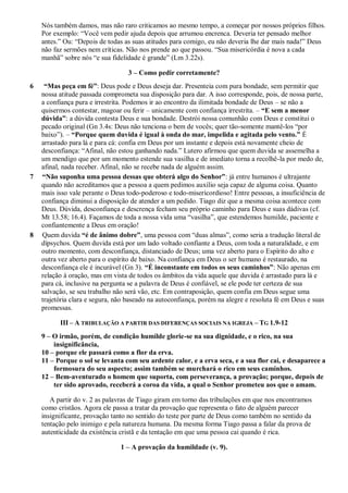 Nós também damos, mas não raro criticamos ao mesmo tempo, a começar por nossos próprios filhos.
Por exemplo: “Você vem pedir ajuda depois que arrumou encrenca. Deveria ter pensado melhor
antes.” Ou: “Depois de todas as suas atitudes para comigo, eu não deveria lhe dar mais nada!” Deus
não faz sermões nem críticas. Não nos prende ao que passou. “Sua misericórdia é nova a cada
manhã” sobre nós “e sua fidelidade é grande” (Lm 3.22s).
3 – Como pedir corretamente?
6 “Mas peça em fé”: Deus pode e Deus deseja dar. Presenteia com pura bondade, sem permitir que
nossa atitude passada comprometa sua disposição para dar. A isso corresponde, pois, de nossa parte,
a confiança pura e irrestrita. Podemos ir ao encontro da ilimitada bondade de Deus – se não a
quisermos contestar, magoar ou ferir – unicamente com confiança irrestrita. – “E sem a menor
dúvida”: a dúvida contesta Deus e sua bondade. Destrói nossa comunhão com Deus e constitui o
pecado original (Gn 3.4s: Deus não tenciona o bem de vocês; quer tão-somente mantê-los “por
baixo”). – “Porque quem duvida é igual à onda do mar, impelida e agitada pelo vento.” É
arrastado para lá e para cá: confia em Deus por um instante e depois está novamente cheio de
desconfiança: “Afinal, não estou ganhando nada.” Lutero afirmou que quem duvida se assemelha a
um mendigo que por um momento estende sua vasilha e de imediato torna a recolhê-la por medo de,
afinal, nada receber. Afinal, não se recebe nada de alguém assim.
7 “Não suponha uma pessoa dessas que obterá algo do Senhor”: já entre humanos é ultrajante
quando não acreditamos que a pessoa a quem pedimos auxílio seja capaz de alguma coisa. Quanto
mais isso vale perante o Deus todo-poderoso e todo-misericordioso! Entre pessoas, a insuficiência de
confiança diminui a disposição de atender a um pedido. Tiago diz que a mesma coisa acontece com
Deus. Dúvida, desconfiança e descrença fecham seu próprio caminho para Deus e suas dádivas (cf.
Mt 13.58; 16.4). Façamos de toda a nossa vida uma “vasilha”, que estendemos humilde, paciente e
confiantemente a Deus em oração!
8 Quem duvida “é de ânimo dobre”, uma pessoa com “duas almas”, como seria a tradução literal de
dípsychos. Quem duvida está por um lado voltado confiante a Deus, com toda a naturalidade, e em
outro momento, com desconfiança, distanciado de Deus; uma vez aberto para o Espírito do alto e
outra vez aberto para o espírito de baixo. Na confiança em Deus o ser humano é restaurado, na
desconfiança ele é incurável (Gn 3). “É inconstante em todos os seus caminhos”: Não apenas em
relação à oração, mas em vista de todos os âmbitos da vida aquele que duvida é arrastado para lá e
para cá, inclusive na pergunta se a palavra de Deus é confiável, se ele pode ter certeza de sua
salvação, se seu trabalho não será vão, etc. Em contraposição, quem confia em Deus segue uma
trajetória clara e segura, não baseado na autoconfiança, porém na alegre e resoluta fé em Deus e suas
promessas.
III – A TRIBULAÇÃO A PARTIR DAS DIFERENÇAS SOCIAIS NA IGREJA – TG 1.9-12
9 – O irmão, porém, de condição humilde glorie-se na sua dignidade, e o rico, na sua
insignificância,
10 – porque ele passará como a flor da erva.
11 – Porque o sol se levanta com seu ardente calor, e a erva seca, e a sua flor cai, e desaparece a
formosura do seu aspecto; assim também se murchará o rico em seus caminhos.
12 – Bem-aventurado o homem que suporta, com perseverança, a provação; porque, depois de
ter sido aprovado, receberá a coroa da vida, a qual o Senhor prometeu aos que o amam.
A partir do v. 2 as palavras de Tiago giram em torno das tribulações em que nos encontramos
como cristãos. Agora ele passa a tratar da provação que representa o fato de alguém parecer
insignificante, provação tanto no sentido do teste por parte de Deus como também no sentido da
tentação pelo inimigo e pela natureza humana. Da mesma forma Tiago passa a falar da prova de
autenticidade da existência cristã e da tentação em que uma pessoa cai quando é rica.
1 – A provação da humildade (v. 9).
 