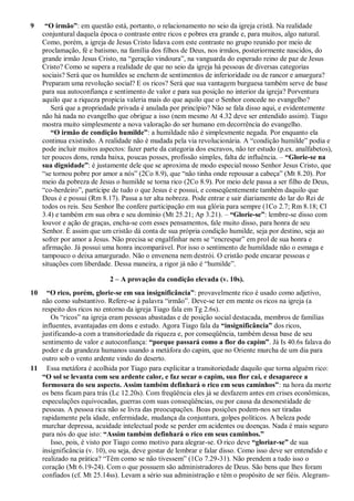 9 “O irmão”: em questão está, portanto, o relacionamento no seio da igreja cristã. Na realidade
conjuntural daquela época o contraste entre ricos e pobres era grande e, para muitos, algo natural.
Como, porém, a igreja de Jesus Cristo lidava com este contraste no grupo reunido por meio de
proclamação, fé e batismo, na família dos filhos de Deus, nos irmãos, posteriormente nascidos, do
grande irmão Jesus Cristo, na “geração vindoura”, na vanguarda do esperado reino de paz de Jesus
Cristo? Como se supera a realidade de que no seio da igreja há pessoas de diversas categorias
sociais? Será que os humildes se enchem de sentimentos de inferioridade ou de rancor e amargura?
Preparam uma revolução social? E os ricos? Será que sua vantagem burguesa também serve de base
para sua autoconfiança e sentimento de valor e para sua posição no interior da igreja? Porventura
aquilo que a riqueza propicia valeria mais do que aquilo que o Senhor concede no evangelho?
Será que a propriedade privada é anulada por princípio? Não se fala disso aqui, e evidentemente
não há nada no evangelho que obrigue a isso (nem mesmo At 4.32 deve ser entendido assim). Tiago
mostra muito simplesmente a nova valoração do ser humano em decorrência do evangelho.
“O irmão de condição humilde”: a humildade não é simplesmente negada. Por enquanto ela
continua existindo. A realidade não é mudada pela via revolucionária. A “condição humilde” podia e
pode incluir muitos aspectos: fazer parte da categoria dos escravos, não ter estudo (p.ex. analfabetos),
ter poucos dons, renda baixa, poucas posses, profissão simples, falta de influência. – “Glorie-se na
sua dignidade”: é justamente dele que se aproxima de modo especial nosso Senhor Jesus Cristo, que
“se tornou pobre por amor a nós” (2Co 8.9), que “não tinha onde repousar a cabeça” (Mt 8.20). Por
meio da pobreza de Jesus o humilde se torna rico (2Co 8.9). Por meio dele passa a ser filho de Deus,
“co-herdeiro”, partícipe de tudo o que Jesus é e possui, e conseqüentemente também daquilo que
Deus é e possui (Rm 8.17). Passa a ter alta nobreza. Pode entrar e sair diariamente do lar do Rei de
todos os reis. Seu Senhor lhe confere participação em sua glória para sempre (1Co 2.7; Rm 8.18; Cl
3.4) e também em sua obra e seu domínio (Mt 25.21; Ap 3.21). – “Glorie-se”: lembre-se disso com
louvor e ação de graças, encha-se com esses pensamentos, fale muito disso, para honra de seu
Senhor. É assim que um cristão dá conta de sua própria condição humilde, seja por destino, seja ao
sofrer por amor a Jesus. Não precisa se engalfinhar nem se “encrespar” em prol de sua honra e
afirmação. Já possui uma honra incomparável. Por isso o sentimento de humildade não o esmaga e
tampouco o deixa amargurado. Não o envenena nem destrói. O cristão pode encarar pessoas e
situações com liberdade. Dessa maneira, a rigor já não é “humilde”.
2 – A provação da condição elevada (v. 10s).
10 “O rico, porém, glorie-se em sua insignificância”: provavelmente rico é usado como adjetivo,
não como substantivo. Refere-se à palavra “irmão”. Deve-se ter em mente os ricos na igreja (a
respeito dos ricos no entorno da igreja Tiago fala em Tg 2.6s).
Os “ricos” na igreja eram pessoas abastadas e de posição social destacada, membros de famílias
influentes, avantajadas em dons e estudo. Agora Tiago fala da “insignificância” dos ricos,
justificando-a com a transitoriedade da riqueza e, por conseqüência, também dessa base de seu
sentimento de valor e autoconfiança: “porque passará como a flor do capim”. Já Is 40.6s falava do
poder e da grandeza humanos usando a metáfora do capim, que no Oriente murcha de um dia para
outro sob o vento ardente vindo do deserto.
11 Essa metáfora é acolhida por Tiago para explicitar a transitoriedade daquilo que torna alguém rico:
“O sol se levanta com seu ardente calor, e faz secar o capim, sua flor cai, e desaparece a
formosura do seu aspecto. Assim também definhará o rico em seus caminhos”: na hora da morte
os bens ficam para trás (Lc 12.20s). Com freqüência eles já se desfazem antes em crises econômicas,
especulações equivocadas, guerras com suas conseqüências, ou por causa da desonestidade de
pessoas. A pessoa rica não se livra das preocupações. Boas posições podem-nos ser tiradas
rapidamente pela idade, enfermidade, mudança da conjuntura, golpes políticos. A beleza pode
murchar depressa, acuidade intelectual pode se perder em acidentes ou doenças. Nada é mais seguro
para nós do que isto: “Assim também definhará o rico em seus caminhos.”
Isso, pois, é visto por Tiago como motivo para alegrar-se. O rico deve “gloriar-se” de sua
insignificância (v. 10), ou seja, deve gostar de lembrar e falar disso. Como isso deve ser entendido e
realizado na prática? “Têm como se não tivessem” (1Co 7.29-31). Não prendem a tudo isso o
coração (Mt 6.19-24). Com o que possuem são administradores de Deus. São bens que lhes foram
confiados (cf. Mt 25.14ss). Levam a sério sua administração e têm o propósito de ser fiéis. Alegram-
 