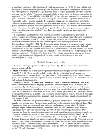se quando os recebem, e estão dispostos a devolvê-los novamente (Jó 1.21b). Por isso estão isentos
das inquietas e medrosas preocupações que com freqüência atormentam tanto os ricos neste mundo.
Não estão agarrados à propriedade. Algo diferente deixa-os alegres e confiantes na vida e na morte,
no tempo e na eternidade: “Em mim e minha vida não há nenhum valor; por Cristo é concedida a luz
ao pecador” (Paul Gerhardt [1607-1676 – HPD 160,3]). Isso coloca no mesmo nível os membros da
igreja socialmente diferentes e os posiciona muito perto uns dos outros. A pobreza não humilha, a
riqueza não exalta. – Quando a questão da riqueza não parece mais tão terrivelmente importante,
estão asseguradas também as premissas para a harmonização social. Ela acontece sem que se faça
grande alarde disso. Pessoas renovadas geram uma realidade nova. Dessa maneira a riqueza também
passa a não ser mais tentação e perigo. Sabe-se que ela não é nada em comparação com a graça de
Deus, concedida igualmente a todos. Perante Deus somos todos mendigos e todos regiamente
presenteados.
Nesse contexto igualmente será bom lembrar que também os dons (em grego charismata) e
serviços (cargos) específicos na igreja não exaltam uma pessoa sobre a outra. Aliás, isso contrariaria
a maneira de Jesus (Mt 18.1-4; 20.25-28). Os dons espirituais não são pedestal para alçar os
detentores nem condecorações por uma conduta especial, mas meros equipamentos para
determinados serviços (1Co 12.7). Não devemos nos deixar fascinar pelo que conseguimos realizar
por meio do dom de Deus, mas nos alegrar com o presente imerecido que nos com foi dado pela
filiação divina (Lc 10.20). Também nesse caso vale de forma especial: “Em mim e minha vida não há
nenhum valor; por Cristo é concedida a luz ao pecador” [Paul Gerhard, HPD 160,3] “Pela graça de
Deus sou o que sou” (1Co 15.10). Por fim, o dom (1Co 13.8) e a incumbência somente nos foram
atribuídos provisoriamente. No grande dia de nosso Senhor precisamos contar com uma
redistribuição (Lc 19.17).
3 – O prêmio dos aprovados (v. 12).
É nesse contexto que aparece a conhecida palavra de Tg 1.12, e é nesse contexto que cumpre
também compreendê-la.
12 “Bem-aventurado”: a palavra constitui praticamente uma continuação das bem-aventuranças de
Jesus (Mt 5.3-11). Não se trata de verdades gerais. Não são verdadeiras “em si”, mas apenas
verdadeiras em e por meio de Jesus Cristo, por meio do Pai de nosso Senhor Jesus Cristo. Em sua
graça Deus concede o maravilhoso prêmio à nossa porçãozinha de aprovação, que na verdade vive a
cada instante da fidelidade dele.
a) Quem é “ditoso”? “A pessoa que carrega (ou “suporta”) com perseverança a provação”.
Trata-se de um verbo derivado do grego “paciência”, “permanecer por baixo”, hypomoné (cf. o
comentário a Tg 1.3). Portanto, é importante não tentar escapar das múltiplas provas de Deus, mas
perseverar nelas por amor e para louvor dele: seja sob o peso que significa sermos atribulados por
causa da obediência de fé – condições precárias, tarefas difíceis, pessoas que nos causam problemas,
preces aparentemente não atendidas – seja (conforme a composição da palavra) debaixo da tribulação
de nos encontrarmos, em um aspecto qualquer, ou até mesmo em vários aspectos, humanamente no
lado obscuro da vida.
b) “Bem-aventurado” em que sentido? Desde já, porque o beneplácito de Deus repousa sobre nós
quando, pelo amor de nosso Pai, suportamos aquilo que nos foi ordenado como filhos de Deus. Mas
Deus por sua graça nos presenteará principalmente no alvo com o grande prêmio de vitória:
“Porque, depois de ter sido aprovado, receberá a coroa da vida.” O termo grego stéphanos
significa os louros da vitória na competição esportiva. Como ficaremos pasmos quando Deus
responder de forma tão maravilhosa à nossa corrida cristã, na qual de fato nos guiamos pela palavra:
“Deste-me trabalho com os teus pecados e me cansaste com as tuas iniqüidades” (Is 43.24). “Lá
soará, Deus coroará: só ele salvação trará” (Philipp Friedrich Hiller [1699-1769]). – “A vida” é a
definição de conteúdo daquilo que a coroa representa. Por isso pode ser traduzida: “Receberá a coroa,
a saber, a vida.” Ou seja, a única coisa chamada vida, nosso Senhor Jesus Cristo, o grande Deus, sua
comunhão eterna. “Estaremos com o Senhor eternamente” (1Ts 4.17). Quem tem Jesus tem tudo.
“Contigo está a fonte da vida, e em tua luz vemos a luz” (Sl 36.9). “O Senhor é meu bem e minha
porção” (Sl 16.5; cf. também 1Jo 1.2).
 