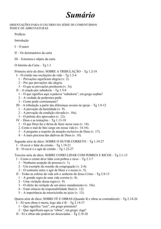 Sumário
ORIENTAÇÕES PARA O USUÁRIO DA SÉRIE DE COMENTÁRIOS
ÍNDICE DE ABREVIATURAS
Prefácio
Introdução
I – O autor
II – Os destinatários da carta
III – Estrutura e objeto da carta
O Intróito da Carta – Tg 1.1
Primeira série de ditos: SOBRE A TRIBULAÇÃO – Tg 1.2-18
I – O cristão nas oscilações da vida – Tg 1.2-4
1 – Provações significam alegria (v. 2).
2 – Por que provações são alegria.
3 – O que as provações produzem (v. 3s).
II – A oração por sabedoria – Tg 1.5-8
1 – O que significa aqui a palavra “sabedoria”, em grego sophia?
2 – A verdade de podermos pedir.
3 – Como pedir corretamente?
III – A tribulação a partir das diferenças sociais na igreja – Tg 1.9-12
1 – A provação da humildade (v. 9).
2 – A provação da condição elevada (v. 10s).
3 – O prêmio dos aprovados (v. 12).
IV – Deus e as tentações – Tg 1.13-18
1 – O que Deus faz e deixa de fazer nesse caso (v. 14).
2. Como o mal de fato surge em nossa vida (v. 14-16).
3 – A pergunta a respeito da atuação exclusiva de Deus (v. 17).
4 – A mais preciosa das dádivas de Deus (v. 18).
Segunda série de ditos: SOBRE O OUVIR CORRETO – Tg 1.19-27
I – O ouvir e falar do cristão – Tg 1.19-21
II – O ouvir e o agir do cristão – Tg 1.22-27
Terceira série de ditos: SOBRE COMO LIDAR COM POBRES E RICOS – Tg 2.1-13
I – Como o crente deve lidar com pobres e ricos – Tg 2.1-7
1 – Nenhuma acepção de pessoas (v. 1).
2 – Um exemplo da reunião da congregação (v. 2-4).
3 – O contraste entre o agir de Deus e o nosso (v. 5).
II – Todas as esferas da vida sob o senhorio de Jesus Cristo – Tg 2.8-13
1 – A grande regra de uma vida correta (v. 8).
2 – Uma violação dessa regra (v. 9).
3 – O efeito da violação de um único mandamento (v. 10s).
4 – Estar cônscio da responsabilidade final (v. 12).
5 – A importância da misericórdia no juízo (v. 13).
Quarta série de ditos: SOBRE FÉ E OBRAS (Quando fé e obras se contradizem) – Tg 2.14-26
I – Fé sem obras é morta, logo não é fé – Tg 2.14-17
1 – Que significa “crer”, em grego pisteúein?
2 – Que significam aqui as “obras”, em grego: érga?
II – Fé e obras não podem ser dissociadas – Tg 2.18-26
 