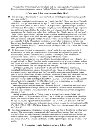 Contudo Deus é “não-tentável”, inviolável pelo mal. Ele é a mais pura luz. Conseqüentemente
Deus, por natureza, tampouco é capaz de “ludibriar” alguém ou arrastá-lo para as trevas.
2. Como o mal de fato surge em nossa vida (v. 14-16).
14 Não por culpa ou determinação de Deus, mas “cada um é tentado por sua própria cobiça, quando
esta o atrai e seduz”.
a) O primeiro estágio do caminho para o mal é “a própria cobiça”. Chama atenção que Tiago não
cita o diabo. Não que o desconhecesse (cf. Tg 4.7s), mas ele nos diz: “Não se apresse em empurrar a
culpa para o diabo; não o use para se livrar.” – “A própria cobiça” representa o objeto ou situação
específicos que, dependendo da constituição e situação da pessoa, lhe são sedutores aqui e agora: no
caso de Caim, foi a possibilidade dar uma boa lição ao privilegiado Abel. No caso de Acã foram
ricos despojos. Para Sansão, uma mulher dentre os filisteus. Para Absalão, a coroa real. Isso “atrai” e
“fisga”. Ou seja: primeiramente chegamos perto e rodeamos, ao menos em pensamento, aquilo que
nos tenta, como o peixe rodeia a isca. Enquanto o peixe apenas é atraído pela isca e nada em seu
redor, ele ainda não foi fisgado. Também nós ainda podemos ser preservados, ainda podemos fugir
do pecado (Sir 21.2; Tg 4.7s), refugiar-nos junto de nosso Senhor, o vitorioso do Calvário e da
Páscoa, junto daquele que é capaz de tornar “verdadeiramente livre” (Jo 8.36). “O nome do Senhor é
um castelo firme (uma fortaleza). O justo corre até lá e é abrigado” (Pv 18.10; “Castelo forte é nosso
Deus” [Martim Lutero]).
15 b) “Em seguida, depois de haver começado a cobiça”: aqui é descrito o segundo estágio. À
semelhança de um bacilo que traz enfermidade, damos espaço ao desejo em nós, quando não
buscamos ajuda junto do Senhor em oração. Acontece a “incubação”, ainda não manifesta
exteriormente, e então a irrupção visível da “doença”: “Dá à luz o pecado.”
Cobiça e pensamento geram, pois, ação. O peixe abocanha (a metáfora da isca – e do peixe – é a
segunda utilizada por Tiago). Engoliu o anzol e passa a nadar com ele no corpo. Ainda está na água,
mas fisgado pelo anzol. Quando toleramos uma idéia ou desejo por tempo suficiente em nós, ela (ou
ele) finalmente se torna, com certa obrigatoriedade, uma ação.
c) “O pecado, porém, uma vez consumado, dá à luz a morte.” O bacilo de enfermidade,
multiplicado infinitamente, é capaz de finalmente sufocar a vida de um ser humano. Ou, ilustrando
com a outra metáfora aqui utilizada, a da “isca”: na seqüência acontece um puxão com a vara de
pesca, e o peixe sai voando do ambiente de vida para o ambiente de morte. Isso não acontece apenas
quando alguém passou da morte para a “segunda morte”, a morte após a morte, para a eterna
consciente condição de ter morrido para Deus (Mc 9.44; Ap 20.14). Vale igualmente agora, quando
alguém “está morto em pecados” (Ef 2.5). É bem possível que os outros ainda nos considerem
cristãos: “Tens o nome de que vives, e estás morto” (Ap 3.1).
O mais perigoso na realidade não seria o “abocanhar do peixe”, o ato maligno individual, mas o
fato de que por meio dele o inimigo amarra o ser humano a si, afastando-o assim da comunhão de
vida com Deus, com Jesus Cristo, seu ambiente de vida. Na desobediência concreta começamos a
apostatar de Jesus.
A ajuda ainda continua aberta. “Onde o pecado se tornou poderoso, a graça é ainda mais
poderosa” (Rm 5.20). Podemos correr até Jesus Cristo, o médico que permanece com o consultório
aberto, bem como levar outros até ele. Ele é capaz de retirar novamente a “isca” e o “anzol” que já
foi engolido, i.é, tirar o pecado e libertar das amarras (1Jo 1.7; Jo 8.34,36). Sim: Jesus pode não
somente curar a enfermidade, mas também acordar da morte ao conceder (novamente) sua comunhão
(Ap 3.1-4; Ef 2.1-6; Cl 2.13-15). Nosso Senhor diz: “Quem vem a mim, certamente não o lançarei
fora” (Jo 6.37).
16 Em síntese cumpre dizer: não podemos empurrar a culpa para Deus e, dessa forma, justificar a nós
mesmos: “Não vos enganeis, meus amados irmãos”, declara Tiago. Isso quer dizer: não tirem
conclusões falsas por meio de uma lógica aparente (consciente ou inconsciente). O ser humano que
tenta se afirmar contra Deus empenha de múltiplas maneiras sua capacidade mental para justificar
essa atitude errada. Ver a situação corretamente constitui o primeiro passo para que possamos obter
auxílio.
3 – A pergunta a respeito da atuação exclusiva de Deus (v. 17).
 