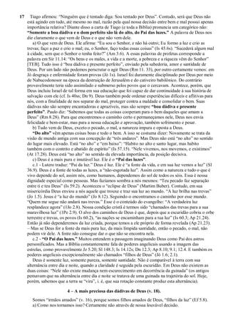 17 Tiago afirmou: “Ninguém que é tentado diga: Sou tentado por Deus”. Contudo, será que Deus não
está agindo em tudo, até mesmo no mal, razão pela qual nossa decisão entre bem e mal possui apenas
importância relativa? Diante disso a carta de Tiago (e toda a Bíblia) pronuncia um categórico não:
“Somente a boa dádiva e o dom perfeito são lá do alto, do Pai das luzes.” A palavra de Deus nos
diz claramente o que vem de Deus e o que não vem dele.
a) O que vem de Deus. Ele afirma: “Eu sou o Senhor, e não há outro; Eu formo a luz e crio as
trevas; faço a paz e crio o mal; eu, o Senhor, faço todas essas coisas” (Is 45.6s). “Sucederá algum mal
à cidade, sem que o Senhor o tenha feito?” (Am 3.6). A essas palavras de profetas corresponde a
palavra em Sir 11.14: “Os bens e os males, a vida e a morte, a pobreza e a riqueza vêm do Senhor”
[TEB]. Tudo isso é “boa dádiva e presente perfeito”, enviado pela sabedoria, amor e santidade de
Deus. Por um lado não podemos perscrutar o agir Deus (Rm 11. 33), por outro certamente vemos: em
Jó desgraça e enfermidade foram provas (Jó 1s). Israel foi duramente disciplinado por Deus por meio
de Nabucodonosor na época da destruição de Jerusalém e do cativeiro babilônico. Do contrário
provavelmente teria sido assimilado e submerso pelos povos que o cercavam. Acontece, porém, que
Deus incluiu Israel de tal forma em sua educação que foi capaz de dar continuidade à sua história de
salvação com ele (cf. Is 40ss; Dn 9). Deus também pode ordenar experiências difíceis e aflitivas para
nós, com a finalidade de nos separar do mal, proteger contra a maldade e consolidar o bem. Suas
dádivas não são sempre encantadoras e aprazíveis, mas são sempre “boa dádiva e presente
perfeito”. Paulo diz: “Sabemos que todas as coisas cooperam para o bem daqueles que amam a
Deus” (Rm 8.28). Para que encontremos o caminho certo e permaneçamos nele, Deus nos envia
felicidade e bem-estar, mas para a nossa educação e aprovação, também sofrimento e pesar.
b) Tudo vem de Deus, exceto o pecado, o mal, a natureza impura e oposta a Deus.
“Do alto” vêm apenas coisas boas e todo o bem. A isso se costuma dizer: Novamente se trata da
visão de mundo antiga com sua concepção de “três andares”. Mas Deus não está “no alto” no sentido
do lugar mais elevado. Está “no alto” e “em baixo”: “Habito no alto e santo lugar, mas habito
também com o contrito e abatido de espírito” (Is 57.15). “Nele vivemos, nos movemos, e existimos”
(At 17.28). Deus está “no alto” no sentido da elevada importância, da posição decisiva.
c) Deus é a mais pura e imutável luz. Ele é o “Pai das luzes”.
c.1 - Lutero traduz: “Pai da luz.” Deus é luz. Ele é “a fonte da vida, e em sua luz vemos a luz” (Sl
36.9). Deus é a fonte de todas as luzes, a “não-esgotada luz”. Assim como a natureza e tudo o que é
vivo depende do sol, assim nós, como humanos, dependemos do sol de todos os sóis. Essa é nossa
dignidade especial como pessoas. Mas fazíamos sombra a nós mesmos: “Teu pecado faz separação
entre ti e teu Deus” (Is 59.2). Aconteceu o “eclipse de Deus” (Martim Buber). Contudo, em sua
misericórdia Deus enviou a nós aquele que trouxe e traz sua luz ao mundo. “A luz brilha nas trevas”
(Jo 1.5). Jesus é “a luz do mundo” (Jo 8.12). Seguindo-o encontramos o caminho por esse mundo.
“Quem me segue não andará nas trevas.” Esse é o conteúdo do evangelho: “A verdadeira luz
resplandece agora” (1Jo 2.8). Nossa condição cristã é termos sido “chamados das trevas para a sua
maravilhosa luz” (1Pe 2.9). O alvo dos caminhos de Deus é que, depois que a escuridão cobriu o orbe
terrestre e trevas, os povos (Is 60.2), “as nações se encaminham para a tua luz” (Is 60.3; Ap 21.24).
Então já não dependeremos da luz criada, porque temos a ele próprio de forma revelada (Ap 21.23).
– Mas se Deus for a fonte da mais pura luz, da mais límpida santidade, então o pecado, o mal, não
podem vir dele. A fonte não consegue dar o que não se encontra nela.
c.2 - “O Pai das luzes.” Muitos entendem a passagem imaginando Deus como Pai dos astros
personificados. Mas a Bíblia constantemente fala de poderes angelicais usando a imagem das
estrelas, como provavelmente Jz 5.20; Sl 148.3; Is 14.12s; Dn 12.3; Ap 8.10; 9.1; 12.4. E também os
poderes angelicais excepcionalmente são chamados “filhos de Deus” (Jó 1.6; 2.1).
Deus é somente luz, somente pureza, somente santidade. Não é comparável à terra com sua
alternância entre dia e noite, quando a claridade é seguida pela escuridão. Em Deus não existem as
duas coisas: “Nele não existe mudança nem escurecimento em decorrência da guinada” (os antigos
pensavam que na alternância entre dia e noite se tratava de uma guinada na trajetória do sol. Hoje,
porém, sabemos que a terra se “vira”, i. é, que sua rotação constante produz esta alternância).
4 – A mais preciosa das dádivas de Deus (v. 18).
Somos “irmãos amados” (v. 16), porque somos filhos amados de Deus, “filhos da luz” (Ef 5.8).
a) Como nos tornamos isso? Certamente não através de nossa louvável decisão.
 