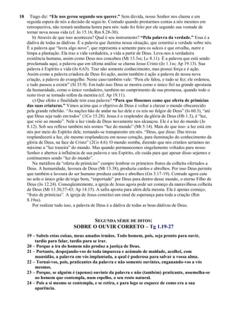 18 Tiago diz: “Ele nos gerou segundo seu querer.” Sem dúvida, nosso Senhor nos chama e em
seguida espera de nós a decisão de segui-lo. Contudo quando prestarmos contas a nós mesmos em
retrospectiva, não restará nenhuma honra para nós: tudo foi feito por ele segundo sua vontade de
tornar nova nossa vida (cf. Jo 15.16; Rm 8.28-30).
b) Através de que isso aconteceu? Qual é seu instrumento? “Pela palavra da verdade.” Essa é a
dádiva de todas as dádivas. É a palavra que ilumina nossa situação, que constitui a verdade sobre nós.
É a palavra que “lavra algo novo”, que representa a semente para os sulcos e que orvalha, nutre e
limpa a plantação. Ela traz a vida verdadeira, a vida a partir de Deus. Leva-nos à verdadeira
existência humana, assim como Deus nos concebeu (Mt 13.3ss; Lc 8.11). É a palavra que está sendo
proclamada aqui, a palavra que em última análise se chama Jesus Cristo (Jo 1.1ss; Ap 19.13). Sua
palavra é Espírito e vida (Jo 6.63). Traz não somente conhecimento, mas possui força e é ação.
Assim como a palavra criadora de Deus foi ação, assim também é ação a palavra de nossa nova
criação, a palavra do evangelho. Neste caso também vale: “Pois ele falou, e tudo se fez; ele ordenou,
e tudo passou a existir” (Sl 33.9). Em tudo isso Deus se mostra como o único fiel na grande apostasia
da humanidade, como o único verdadeiro, também no cumprimento de sua promessa, quando todo o
resto tiver se tornado refém da mentira (cf. Ap 19.11).
c) Que efeito e finalidade tem essa palavra? “Para que fôssemos como que oferta de primícias
das suas criaturas.” Vimos acima que o objetivo de Deus é voltar a clarear o mundo obscurecido
pela grande rebelião. “As nações hão de andar na luz dele e os reis no fulgor de Deus” (Is 60.3), “até
que Deus seja tudo em todos” (1Co 15.28). Jesus é o resplendor da glória de Deus (Hb 1.3), é “luz,
que veio ao mundo”. Nele a luz vinda de Deus novamente nos alcançou. Ele é a luz do mundo (Jo
8.12). Sob seu reflexo também nós somos “luz do mundo” (Mt 5.14). Mais do que isso: a luz está em
nós por meio do Espírito dele, tornando-se transparente em nós. “Deus, que disse: Das trevas
resplandecerá a luz, ele mesmo resplandeceu em nosso coração, para iluminação do conhecimento da
glória de Deus, na face de Cristo” (2Co 4.6). O mundo zomba, dizendo que nós cristãos seríamos no
máximo a “luz traseira” do mundo. Mas quando permanecemos singelamente voltados para nosso
Senhor e abertos à influência de sua palavra e seu Espírito, ele cuida para que apesar disso sejamos e
continuemos sendo “luz do mundo”.
Na metáfora da “oferta de primícias” cumpre lembrar os primeiros frutos da colheita ofertados a
Deus. A humanidade, lavoura de Deus (Mt 13.38), produziu cardos e abrolhos. Por isso Deus permite
que também a lavoura do ser humano produza cardos e abrolhos (Gn 3.17-19). Contudo agora caiu
no solo o único grão de trigo bom, “importado” por Deus para dentro desse mundo, o eterno Filho de
Deus (Jo 12.24). Conseqüentemente, a igreja de Jesus agora pode ser começo da maravilhosa colheita
de Deus (Mt 13.30,37-43; Ap 14.15). A safra aponta para além dela mesma. Ela é apenas começo,
“fruto de primícias”. A igreja de Jesus constitui um sinal de esperança para toda a criação (Rm
8.19ss).
Por realizar tudo isso, a palavra de Deus é a dádiva de todas as boas dádivas de Deus.
SEGUNDA SÉRIE DE DITOS:
SOBRE O OUVIR CORRETO – Tg 1.19-27
19 – Sabeis estas coisas, meus amados irmãos. Todo homem, pois, seja pronto para ouvir,
tardio para falar, tardio para se irar.
20 – Porque a ira do homem não produz a justiça de Deus.
21 – Portanto, despojando-vos de toda impureza e acúmulo de maldade, acolhei, com
mansidão, a palavra em vós implantada, a qual é poderosa para salvar a vossa alma.
22 – Tornai-vos, pois, praticantes da palavra e não somente ouvintes, enganando-vos a vós
mesmos.
23 – Porque, se alguém é (apenas) ouvinte da palavra e não (também) praticante, assemelha-se
ao homem que contempla, num espelho, o seu rosto natural.
24 – Pois a si mesmo se contempla, e se retira, e para logo se esquece de como era a sua
aparência.
 