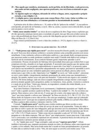 25 – Mas aquele que considera, atentamente, na lei perfeita, lei da liberdade, e nela persevera,
não sendo ouvinte negligente, mas operoso praticante, esse será bem-aventurado no que
realizar.
26 – Se alguém supõe ser religioso, deixando de refrear a língua, antes, enganando o próprio
coração, a sua religião é vã.
27 – A religião pura e sem mácula, para com o nosso Deus e Pai, é esta: visitar os órfãos e as
viúvas nas suas tribulações e a si mesmo guardar-se incontaminado do mundo.
A primeira série de ditos culmina no v. 18, onde se fala da “palavra da verdade”. A essa palavra
corresponde, por parte do ser humano, o ouvir. Abre-se, assim, o acesso à nova série de ditos, na qual
está em pauta o ouvir correto.
19 “Sabei, meus amados irmãos”: no início da nova seqüência de ditos Tiago torna a explicitar que
ele não apresenta sentenças morais para a sociedade em geral, mas que fala com cristãos acerca da
nova vida possibilitada por Jesus Cristo, acerca da vida daqueles que por meio dele se tornaram
filhos de Deus (Jo 1.12; Rm 8.14s).
Tiago enuncia primeiramente o ouvir e falar dos cristãos (v. 19-21), depois o ouvir e o fazer (v.
22-27).
I – O OUVIR E FALAR DO CRISTÃO – TG 1.19-21
19 1 – “Toda pessoa seja rápida para ouvir”: um dom inconcebivelmente grande, ter a capacidade
de ouvir! Sem esse dom seríamos solitários e somente teríamos uma comunhão precária com nosso
semelhante. Como realmente sofrem os deficientes auditivos, e que pesado fardo carregam pessoas
que nasceram surdas ou então perderam a audição mais tarde! Contudo toda dádiva traz consigo a
tarefa de usá-la corretamente. Já no contexto humano geral é importante aprender a ouvir
corretamente. Pessoas em posições de liderança têm necessidade disso para que avaliem bem os que
cooperam com eles, situando-os no lugar apropriado. É necessário para aqueles que são apenas uma
“engrenagenzinha” em um grande empreendimento (e quem não é isso hoje?): se quiserem captar
com clareza sua incumbência e preencher adequadamente seu espaço, precisam ter aprendido a ouvir.
E se alguém quiser ser uma verdadeira ajuda para outras pessoas na aflição, precisa saber ouvir,
atentar para o que é dito ou não. Importante é ser “rápido” no ouvir, ser “todo ouvidos”, sintonizar-
se com o outro rápida e integralmente mediante postergação de outras coisas que monopolizam a
atenção. No entanto, muitas vezes vale para nós humanos: “Cada um de nós seguia o seu caminho”
(Is 53.6). De forma análoga: cada um estava ocupado integralmente consigo mesmo e nem sequer
prestava atenção quando outro perguntava, pedia e se lamentava. Jesus, porém, vivenciou a essência
e o modo de ser de Deus: “Antes que clamem, eu responderei; estando eles ainda falando, eu os
ouvirei” (Is 65.24; cf. Jo 5.6; Lc 19.5).
Se já entre humanos é importante ouvir corretamente, é duplamente necessário ser “rápido no
ouvir” onde e quando acontece a palavra de Deus, “a palavra da verdade” (v. 18). Ao ouvirmos sua
palavra, Deus semeia a nova vida em nós. É assim que ele a nutre, cria espaço para ela e afasta o
“inço” que tenta impedir e sufocar essa “plantação” de Deus em nós (Lc 8.11; Mt 13.7,22; 1Co 3.9).
Desse modo ele fomenta a nova vida em nós e faz com que amadureça. Cumpre aqui ser sobretudo
“rápido para ouvir” (com que nos ocupamos primeiro pela manhã, a Bíblia ou o jornal?) Para filhos
de Deus a palavra dele constitui o elemento vital (Lc 2.49).
Contudo, “rápido para ouvir” significa para cristãos também que dêem ouvidos a seres
humanos: independentemente de se tratar do serviço de amar ou de testemunhar. Temos de saber o
que falta ao outro e quais são suas indagações, pelo que devemos ouvi-lo atentamente. Pedro afirma:
“Estai sempre preparados para responder a todo aquele que vos pedir razão da esperança que há em
vós” (1Pe 3.15). E Paulo escreve: “Sabei como deveis responder a cada um” (Cl 4.6). Ou seja,
pergunta-se e são dadas respostas. Não um “disco” que simplesmente é posto para tocar. Cada cristão
vivo é convocado a ser conselheiro espiritual em seu entorno. A premissa básica de todo serviço de
aconselhamento é primeiro prestar atenção ao outro.
2 – Ao “rápido para ouvir” Tiago contrapõe: cada um seja “vagaroso para falar”. Afinal,
também é necessário que, enquanto prestamos atenção no outro, já reflitamos sobre uma resposta que
o ajude e o leve adiante. Mas seria errado tentar dar o recado ao outro precipitadamente e às pressas.
O outro não se sentiria levado a sério: “Ora, ele nem sequer se envolve com minha causa.” Um
 