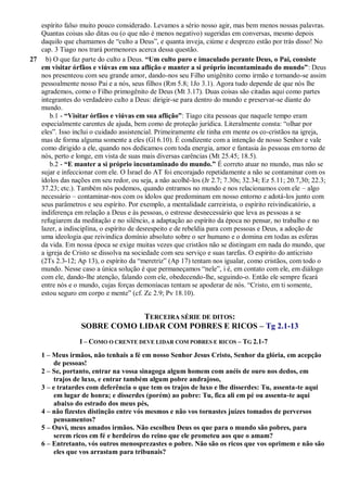 espírito falso muito pouco considerado. Levamos a sério nosso agir, mas bem menos nossas palavras.
Quantas coisas são ditas ou (o que não é menos negativo) sugeridas em conversas, mesmo depois
daquilo que chamamos de “culto a Deus”, e quanta inveja, ciúme e desprezo estão por trás disso! No
cap. 3 Tiago nos trará pormenores acerca dessa questão.
27 b) O que faz parte do culto a Deus. “Um culto puro e imaculado perante Deus, o Pai, consiste
em visitar órfãos e viúvas em sua aflição e manter a si próprio incontaminado do mundo”: Deus
nos presenteou com seu grande amor, dando-nos seu Filho unigênito como irmão e tornando-se assim
pessoalmente nosso Pai e a nós, seus filhos (Rm 5.8; 1Jo 3.1). Agora tudo depende de que nós lhe
agrademos, como o Filho primogênito de Deus (Mt 3.17). Duas coisas são citadas aqui como partes
integrantes do verdadeiro culto a Deus: dirigir-se para dentro do mundo e preservar-se diante do
mundo.
b.1 - “Visitar órfãos e viúvas em sua aflição”: Tiago cita pessoas que naquele tempo eram
especialmente carentes de ajuda, bem como de proteção jurídica. Literalmente consta: “olhar por
eles”. Isso inclui o cuidado assistencial. Primeiramente ele tinha em mente os co-cristãos na igreja,
mas de forma alguma somente a eles (Gl 6.10). É condizente com a intenção de nosso Senhor e vale
como dirigido a ele, quando nos dedicamos com toda energia, amor e fantasia às pessoas em torno de
nós, perto e longe, em vista de suas mais diversas carências (Mt 25.45; 18.5).
b.2 - “E manter a si próprio incontaminado do mundo.” É correto atuar no mundo, mas não se
sujar e infeccionar com ele. O Israel do AT foi encorajado repetidamente a não se contaminar com os
ídolos das nações em seu redor, ou seja, a não acolhê-los (Jr 2.7; 7.30s; 32.34; Ez 5.11; 20.7,30; 22.3;
37.23; etc.). Também nós podemos, quando entramos no mundo e nos relacionamos com ele – algo
necessário – contaminar-nos com os ídolos que predominam em nosso entorno e adotá-los junto com
seus parâmetros e seu espírito. Por exemplo, a mentalidade carreirista, o espírito reivindicatório, a
indiferença em relação a Deus e às pessoas, o estresse desnecessário que leva as pessoas a se
refugiarem da meditação e no silêncio, a adaptação ao espírito da época no pensar, no trabalho e no
lazer, a indisciplina, o espírito de desrespeito e de rebeldia para com pessoas e Deus, a adoção de
uma ideologia que reivindica domínio absoluto sobre o ser humano e o domina em todas as esferas
da vida. Em nossa época se exige muitas vezes que cristãos não se distingam em nada do mundo, que
a igreja de Cristo se dissolva na sociedade com seu serviço e suas tarefas. O espírito do anticristo
(2Ts 2.3-12; Ap 13), o espírito da “meretriz” (Ap 17) tentam nos igualar, como cristãos, com todo o
mundo. Nesse caso a única solução é que permaneçamos “nele”, i é, em contato com ele, em diálogo
com ele, dando-lhe atenção, falando com ele, obedecendo-lhe, seguindo-o. Então ele sempre ficará
entre nós e o mundo, cujas forças demoníacas tentam se apoderar de nós. “Cristo, em ti somente,
estou seguro em corpo e mente” (cf. Zc 2.9; Pv 18.10).
TERCEIRA SÉRIE DE DITOS:
SOBRE COMO LIDAR COM POBRES E RICOS – Tg 2.1-13
I – COMO O CRENTE DEVE LIDAR COM POBRES E RICOS – TG 2.1-7
1 – Meus irmãos, não tenhais a fé em nosso Senhor Jesus Cristo, Senhor da glória, em acepção
de pessoas!
2 – Se, portanto, entrar na vossa sinagoga algum homem com anéis de ouro nos dedos, em
trajos de luxo, e entrar também algum pobre andrajoso,
3 – e tratardes com deferência o que tem os trajos de luxo e lhe disserdes: Tu, assenta-te aqui
em lugar de honra; e disserdes (porém) ao pobre: Tu, fica ali em pé ou assenta-te aqui
abaixo do estrado dos meus pés,
4 – não fizestes distinção entre vós mesmos e não vos tornastes juízes tomados de perversos
pensamentos?
5 – Ouvi, meus amados irmãos. Não escolheu Deus os que para o mundo são pobres, para
serem ricos em fé e herdeiros do reino que ele prometeu aos que o amam?
6 – Entretanto, vós outros menosprezastes o pobre. Não são os ricos que vos oprimem e não são
eles que vos arrastam para tribunais?
 