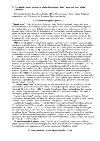7 – Não são eles os que blasfemam o bom (literalmente “belo”) nome que sobre vós foi
invocado?
No versículo anterior Tiago falou do culto a Deus. Ouvimos que corremos o risco de destruir
novamente o culto. É de um perigo desses que Tiago passa a tratar.
1 – Nenhuma acepção de pessoas (v. 1).
1 “Meus irmãos”: Tiago fala a crentes. Somente eles de fato são capazes de compreender o que
afirmará em seguida. Com o termo “irmãos” são expressas duas coisas. Por um lado nossa posição
em relação a Deus: pelo envio do Filho unigênito que se tornou nosso irmão também nós nos
tornamos filhos de Deus (Gl 4.4s). Pela eficácia do Espírito Santo somos feitos filhos de Deus não
apenas na função, mas também na essência (Rm 8.14s; Gl 4.6). Por outro, o termo declara algo
acerca de nossa posição em relação a outros cristãos: apesar de todas as diferenças humanas e da
diversidade das tarefas na igreja, estamos todos no mesmo nível: “Um só é vosso Mestre: Cristo, e
vós todos sois irmãos” (Mt 23.8).
“O Senhor da glória”: a) Em primeiro lugar isso significa: Jesus Cristo possui glória. No grego
está dóxa, o resplendor de luz. “Glória é divindade revelada” (F. Oetinger). Agora o Senhor exaltado,
como o próprio Deus, ainda é invisível, encoberto para nós. Depois, porém, nós o veremos em sua
divindade revelada (cf. 1Jo 3.2; Ap 1.7; Mt 26.64). Em nossa figura corpórea terrena ainda não
conseguimos contemplá-lo. Do contrário morreríamos (cf. Êx 33.20). Antes disso temos de ser
transformados em uma nova corporeidade adequada à visão de Deus (1Co 15.51ss; cf. também 1Ts
4.17). O Filho possui a glória com o Pai (Jo 1.14). Já no monte da transfiguração ela resplandeceu
perante os olhares dos discípulos (Mt 17.2). Posteriormente, na ilha de Patmos, João contempla o
Senhor exaltado muito mais em sua glória (cf. Ap 1.10a,16). O Filho, que se prestou ao sacrifício,
rogou ao Pai que aqueles que forem fruto de seu sacrifício também vejam sua glória (Jo 17.24). – b)
No entanto, Jesus não somente possui glória, mas também concede glória. Conduz os seus (por
sofrimentos) até a glória (cf. At 14.22). Glorioso não é apenas o lugar dos seus, mas também sua
essência. “Quando Cristo, vossa vida, aparecer, então também vós aparecereis com ele em plena
glória” (Cl 3.4 [TEB]). A frase não significa, por exemplo, que os seguidores de Jesus se tornarão
pequenos deuses. Porém serão verdadeiramente filhos de Deus, não apenas de nome, mas no sentido
pleno em seu ser. No texto em que Paulo expõe com clareza especial o que é sabedoria e quais são os
caminhos do agir redentor de Deus com os humanos, ele descreve o grande alvo com esta única
palavra: “glória” (1Co 2.7).
“A fé em Jesus Cristo”: a fé (em grego: pístis) é comunhão de vida com o Senhor crucificado,
ressuscitado e glorificado, pela qual os crentes se tornam participantes de tudo o que ele é, faz e
possui (cf. Mc 9.23; Jo 7.38; 14.12). A situação é semelhante à fusão (unificação) de duas empresas
ou à “lei dos vasos comunicantes”. Lutero diz que o crente é “um bolo com Cristo”. Isso inclui a
confiança de que Jesus concede glória a nós e outros.
“Acepção de pessoas”: os antigos tinham outro entendimento de “pessoa” que nós. Não se
referiam tanto à personalidade individual de cada um, mas antes ao rótulo que alguém tinha. Um era
“escravo”, outro “cidadão”, outro “comerciante”, um “general”, outro “príncipe”.
A expressão “acepção da pessoa” = “ser partidário” ocorre particularmente na tradução grega do
AT, na Septuaginta [LXX]. Já no AT é rigorosamente proibido que o juiz seja parcial em sua
sentença (Lv 19.15; Dt 1.17; Sl 82.2). O juiz não podia pensar: “Essa pessoa é líder de um clã, por
isso tenho de fechar um olho.” Ou: “Esse é um escravo estrangeiro; aqui posso estabelecer um
exemplo de dureza.” Ser juiz significava encontrar e promulgar o direito por incumbência e em lugar
de Deus. E a Bíblia atesta incessantemente que perante Deus não existe acepção da pessoa. Não
considera o rótulo nem a categoria humana, mas o próprio ser humano, fazendo justiça a cada um (Dt
10.17; Rm 2.11; Ef 6.9; Cl 3.25).
Nenhuma acepção de pessoas: agora Tiago diz que fé e acepção de pessoas não combinam.
Importa que não creiamos em nossos papéis, nos rótulos, mas em Deus. Não são posses, posições ou
“vestimenta gloriosa” que conferem glória, mas unicamente o “Senhor da glória”.
2 – Um exemplo da reunião da congregação (v. 2-4).
 